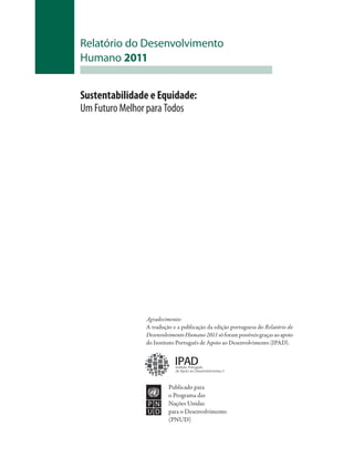 Relatório do Desenvolvimento
Humano 2011


Sustentabilidade e Equidade:
Um Futuro Melhor para Todos




               Agradecimento:
               A tradução e a publicação da edição portuguesa do Relatório do
               Desenvolvimento Humano 2011 só foram possíveis graças ao apoio
               do Instituto Português de Apoio ao Desenvolvimento (IPAD).


                           IPAD
                           Instituto Português
                           de Apoio ao Desenvolvimento,I P



                        Publicado para
                        o Programa das
                        Nações Unidas
                        para o Desenvolvimento
                        (PNUD)
 
