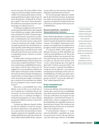 mas até certo ponto. No entanto, definir o limite       ou para atribuir um valor mais baixo ao bem-estar
em que os ecossistemas atingem o ponto de ruptura       da geração actual relativamente às futuras25.
é difícil. Um ecossistema pode suportar uma des-            Em vista dos princípios subjacentes à aborda-
truição gradual durante algum tempo até que um          gem do desenvolvimento humano, da propensão
limite desconhecido é ultrapassado de tal forma         para atribuir um peso igual ao bem-estar de todas
que se quebra20. Estes riscos e limites desconheci-     as gerações e da importância fundamental do risco
dos conduziram a preocupações reais sobre a ques-       e da incerteza, a nossa posição inclina-se para a sus-
tão de jogar com o planeta (caixa 1.1).                 tentabilidade forte.
     As mudanças tecnológicas são incertas. O cres-
                                                                                                                    Como não podemos
cimento da produtividade acelerou após a Segunda        Sustentabilidade, equidade e
Guerra Mundial, por exemplo, e depois abrandou          desenvolvimento humano                                     estabelecer um limite
entre as décadas de 70 e de 9021. É possível compre-                                                               superior realista para
ender retroactivamente o que provocou as acelera-       Desde o Relatório Brundtland, os académicos têm           as perdas catastróficas
ções e os abrandamentos, mas é muito difícil pre-       proposto outras definições de desenvolvimento sus-             decorrentes de
ver o futuro. Uma maior incerteza ainda envolve         tentável. Um ponto de discórdia foi a referência da       enormes alterações da
os tipos de inovação que irão emergir. A história       comissão a “necessidades”, frequentemente inter-            temperatura, temos
está repleta de previsões não concretizadas de ino-     pretadas como significando necessidades básicas,          de reduzir as emissões
vações específicas, desde robôs pessoais multiusos a    que alguns acreditam serem demasiado limitativas.
                                                                                                                  de gases com efeito de
viagens espaciais para o mercado de massas, tendo           O economista Robert Solow propôs uma
                                                                                                                 estufa não somente para
fracassado na previsão de outras inovações, como        definição alternativa em 1993, defendendo que
os computadores pessoais, a Internet e as comuni-       o dever da sustentabilidade era o de “deixar para        mitigar as consequências
cações móveis22 .                                       a posteridade nenhuma coisa em particular, mas                conhecidas, mas
     Os debates sobre as alterações climáticas colo-    antes dotá-la do que for necessário para alcançar            também para nos
caram em grande destaque a relevância da incerteza      um padrão de vida pelo menos tão bom como                 protegermos contra os
e do risco para a compreensão do futuro23. Os cien-     o nosso e cuidar da geração que se lhe seguir de          piores cenários incertos
tistas concluíram que a probabilidade de um desas-      igual modo”. Conforme acrescentou Solow, “não
troso colapso à escala de todo o sistema não é de       devemos consumir o capital da humanidade, no
negligenciar. E como não podemos estabelecer um         sentido mais lato da expressão”, o que representa
limite superior realista para as perdas catastróficas   uma declaração sucinta do que acontece com a sus-
decorrentes de enormes alterações da temperatura,       tentabilidade fraca. É evidente que aquilo a que o
temos de reduzir as emissões de gases com efeito de     termo “padrão de vida” se refere permanece uma
estufa, não somente para mitigar as consequências       questão em aberto26 , ao passo que aquilo que é
que se conhecem da sua acumulação, mas também           “bom” também depende do valor.
para nos protegermos contra os piores cenários
incertos24.                                             O que entendemos por
     Além disso, a sustentabilidade fraca e forte       sustentabilidade
diferem, acima de tudo, na sua atitude face ao          A maioria das definições de desenvolvimento sus-
risco. A questão não é se diferentes tipos de capi-     tentável capta o preceito de que as possibilidades
tal natural e de outras formas foram substitutos        que se abrem às pessoas de amanhã não devem dife-
no passado, mas se as mudanças tecnológicas e           rir das que se abrem hoje, mas, em geral, não capta
institucionais prosseguirão a um ritmo e direcção       adequadamente o desenvolvimento humano sus-
que garantam melhorias contínuas no desenvolvi-         tentável. Não se referem ao alargamento da esco-
mento humano.                                           lha, das liberdades e das capacidades intrínsecas ao
     A posição que adoptamos depende também             desenvolvimento humano. Não reconhecem que
do valor que atribuímos ao bem-estar das gera-          algumas dimensões do bem-estar são incomensu-
ções futuras relativamente ao das gerações actu-        ráveis. E não consideram o risco.
ais, ou seja, da forma como descontamos o futuro.            O desenvolvimento humano é o alarga-
Segundo a perspectiva das capacidades, não existe       mento das liberdades e capacidades que as pes-
qualquer justificação para assumir que o futuro ofe-    soas possuem para viverem vidas que valorizam
recerá melhores oportunidades do que o presente         e que têm motivos para valorizar. As liberdades


                                                                                          Capítulo 1 POrqUê SUStENtAbILIDADE E EqUIDADE?     19
 