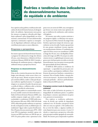 Padrões e tendências dos indicadores
 CAPÍTULO

            2         do desenvolvimento humano,
                      da equidade e do ambiente


Este capítulo analisa padrões e tendências dos indi-    países ricos em termos de IDH, uma convergência
cadores do desenvolvimento humano, da desigual-         que fornece um retrato muito mais optimista do
dade e do ambiente. Apresentamos novas provas           que as tendências do rendimento, onde continua
das ameaças ao progresso colocadas pela degra-          a divergência.
dação ambiental e pelas desigualdades aos níveis             No entanto, nem todos os países assistiram a
nacional e internacional. Os mais desfavorecidos        um progresso rápido e as diferenças são marcan-
suportam e continuarão a suportar as consequên-         tes. As pessoas da África Austral e da antiga União
cias da degradação ambiental, ainda que muitos          Soviética suportaram tempos de retrocesso, espe-
contribuam pouco para as causas subjacentes.            cialmente na área da saúde. E países que partiram
                                                        de uma posição semelhante tiveram experiên-
Progresso e perspectivas                                cias manifestamente distintas. O rendimento per
                                                        capita da China cresceu uns assombrosos 1.200%
Em muitos aspectos do desenvolvimento humano,           ao longo dos 40 anos, mas o da República Demo-
o progresso foi substancial ao longo dos últimos        crática do Congo caiu 80%. Os avanços no conhe-
40 anos, como demonstrou o Relatório do Desen-          cimento técnico e na globalização tornaram o pro-
volvimento Humano (RDH) de 2010. Contudo, a             gresso mais viável para países em todos os níveis de
distribuição de rendimento piorou e a degradação        desenvolvimento, mas esses países tiraram partido
ambiental ameaça as perspectivas futuras.               das oportunidades de formas diferentes.
                                                             O RDH de 2010 analisou as tendências da
Progresso no desenvolvimento                            capacitação – a capacidade das pessoas para exer-
humano                                                  cerem escolhas e participarem, moldarem e bene-
Hoje em dia, a maioria das pessoas tem vidas mais       ficiarem dos processos familiares, comunitários e
longas, mais educação e maior acesso a bens e ser-      nacionais. Para os Estados Árabes, a situação des-
viços do que nunca. Mesmo em países com situa-          crita no ano transacto – de poucos sinais de demo-
ção económica difícil, a saúde e a educação das pes-    cratização profunda – alterou-se profundamente
soas melhorou significativamente. E o progresso         desde os finais de 2010 (caixa 2.1).
alargou-se ao aumento do poder das pessoas para
a escolha de líderes, a influência sobre as decisões    O progresso ocorreu à custa da degradação
públicas e a partilha de conhecimento.                  ambiental?
    Os ganhos podem ser testemunhados através           Nem todos os lados da história são positivos. A
da nossa medida sumária do desenvolvimento, o           desigualdade do rendimento piorou e os padrões
Índice de Desenvolvimento Humano (IDH), uma             de produção e consumo, especialmente nos países
medida composta simples que inclui a saúde, a           ricos, parecem ser insustentáveis.
escolaridade e o rendimento. O IDH médio mun-               Para explorar as tendências ambientais,
dial aumentou 18% entre 1990 e 2010 (41% desde          temos de decidir que medida de degradação
1970), reflectindo grandes melhorias na esperança       ambiental usar. Os desafios conceptuais foram
de vida, na frequência escolar, na alfabetização e no   tidos em conta no capítulo 1. Há também desa-
rendimento1. Quase todos os países beneficiaram.        fios ao nível dos dados, e algumas medidas só
Dos 135 países da nossa amostra para 1970—2010          estão disponíveis para anos recentes. A caixa 2.2
(com 92% da população mundial), apenas três             aborda as importantes perspectivas oferecidas
tiveram um IDH mais baixo em 2010 do que em             pelas principais medidas agregadas de sustentabi-
1970. Os países pobres estão a aproximar-se dos         lidade. No entanto, para compreender os padrões


                             Capítulo 2   PADrõES E tENDêNCIAS DOS INDICADOrES DO DESENvOLvIMENtO HUMANO, DA EqUIDADE E DO AMbIENtE   25
 