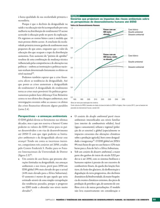 FIGURA 2.5
à baixa qualidade da sua escolaridade primária e
                                                        Cenários que projectam os impactos dos riscos ambientais sobre
secundária.
                                                        as perspectivas do desenvolvimento humano até 2050
    Porque é que o declínio da desigualdade na          Índice de Desenvolvimento Humano
saúde e na educação não foi acompanhado por uma         1,0
                                                                                                              Países com um                     Caso básico
melhoria na distribuição do rendimento? O acesso                                                              IDH muito                         Desaﬁo ambiental
acrescido à educação pode ser parte da explicação.                                                            elevado                           Desastre ambiental
Os regressos ao ensino básico caem à medida que         0,9

mais pessoas obtêm acesso. A conclusão da escola-
ridade primária trouxe ganhos de rendimento mais
                                                        0,8
pequenos do que antes, enquanto que o valor da
educação dos que ocupam o topo da distribuição
                                                                                                              Países com um
aumentou. Este aumento do “prémio de aptidão”                                                                 IDH baixo, médio
                                                                                                                                                Caso básico
                                                        0,7
resultou de uma combinação de mudança técnica                                                                 ou elevado
                                                                                                                                                Desaﬁo ambiental
influenciada pelas competências e de alterações nas
políticas – embora as instituições e políticas nacio-   0,6                                                                                     Desastre ambiental
nais tenham determinado fortemente os efeitos ao
nível nacional29.
    Podemos também esperar que a crise finan-           0,5
ceira afecte as tendências da desigualdade. Até
que ponto as crises aumentam a desigualdade
do rendimento? A desigualdade do rendimento             0,4

torna as crises mais prováveis? As políticas gover-
namentais podem fazer diferença? Este Relatório
                                                        0,3
centra-se nos efeitos dos choques ambientais, mas             1980     1990       2000        2010         2020    2030    2040       2050
investigações recentes sobre as causas e os efeitos     Nota: ver texto para explicação dos cenários.
das crises financeiras oferecem alguns paralelos        Fonte: cálculos do GRDH, baseados em dados da base de dados do GRDH e Hughes, Irfan e outros (2011), que se baseiam em
                                                        previsões da International Futures, versão 6.42.
(caixa 2.4).

Perspectivas – e ameaças ambientais                     •	 O cenário do desafio ambiental prevê riscos
O IDH global elevou-se fortemente nas últimas              ambientais intensificados aos níveis familiar
décadas, mas o que nos reserva o futuro? Como              (uso interior de combustíveis sólidos), local
poderão os valores do IDH variar para os paí-              (água e saneamento), urbano e regional (polui-
ses desenvolvidos e em vias de desenvolvimento             ção do ar exterior) e global (especialmente os
até 2050? E com que rigor poderão as limita-               impactos crescentes das alterações climáticas
ções ambientais e da desigualdade afectar esse             sobre a produção agrícola), bem como desigual-
avanço? Tendo em conta as incertezas ineren-               dade e insegurança32 . O IDH global em 2050 é
tes, comparámos três cenários até 2050, criados            8% mais baixo do que no caso básico e 12% mais
pelo Centro Frederick S. Pardee para os Futu-              baixo para a Ásia do Sul e a África Subsariana.
ros Internacionais da Universidade de Denver            •	 Sob um cenário de desastre ambiental, a maior
(figura 2.5)30 .                                           parte dos ganhos do início do século XXI per-
•	 Um cenário de caso básico, que presume alte-            der-se-á até 2050, com os sistemas biofísicos e
     rações limitadas na desigualdade, nas ameaças         humanos sujeitos à pressão do uso excessivo de
     ambientais e nos riscos, prevê para 2050 um           combustíveis fósseis, da queda dos lençóis freá-
     IDH global 19% mais elevado do que o actual           ticos, da fusão dos glaciares, da desflorestação e
     (44% mais elevado para a África Subsariana).          degradação da terra progressivas, dos declínios
     O aumento é menor do que aquele que seria             dramáticos da biodiversidade, da maior frequên-
     estimado através de uma simples extrapolação          cia de eventos climáticos extremos, dos picos de
     das tendências passadas, porque o progresso           produção de petróleo e gás, do aumento de con-
     no IDH tende a abrandar nos níveis muito              flitos civis e de outras perturbações. O modelo
     elevados31.                                           não leva exaustivamente em consideração o


                             Capítulo 2   PADrõES E tENDêNCIAS DOS INDICADOrES DO DESENvOLvIMENtO HUMANO, DA EqUIDADE E DO AMbIENtE                                              33
 