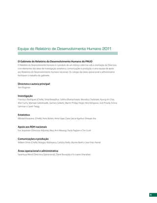 Equipa do Relatório de Desenvolvimento Humano 2011


O Gabinete do Relatório do Desenvolvimento Humano do PNUD
O Relatório do Desenvolvimento Humano é o produto de um esforço colectivo sob a orientação da Directora,
com elementos das áreas de investigação, estatística, comunicações e produção, e uma equipa de apoio
aos Relatórios do Desenvolvimento Humano nacionais. Os colegas das áreas operacional e administrativa
facilitaram o trabalho do gabinete.


Directora e autora principal
Jeni Klugman


Investigação
Francisco Rodríguez (Chefe), Shital Beejadhur, Subhra Bhattacharjee, Monalisa Chatterjee, Hyung-Jin Choi,
Alan Fuchs, Mamaye Gebretsadik, Zachary Gidwitz, Martin Philipp Heger, Vera Kehayova, José Pineda, Emma
Samman e Sarah Twigg


Estatística
Milorad Kovacevic (Chefe), Astra Bonini, Amie Gaye, Clara Garcia Aguña e Shreyasi Jha


Apoio aos RDH nacionais
Eva Jespersen (Directora Adjunta), Mary Ann Mwangi, Paola Pagliani e Tim Scott


Comunicações e produção
William Orme (Chefe), Botagoz Abdreyeva, Carlotta Aiello, Wynne Boelt e Jean-Yves Hamel


Áreas operacional e administrativa
Sarantuya Mend (Directora Operacional), Diane Bouopda e Fe Juarez-Shanahan




                                                                                                            iii
 
