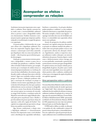 CAPÍTULO

            3         Acompanhar os efeitos –
                      compreender as relações


Analisámos intersecções importantes entre a equi-        familiares e comunitárias. As privações absolutas
dade e o ambiente. Neste capítulo, centramo-nos          podem prejudicar o ambiente e as más condições
no modo como a insustentabilidade ambiental              ambientais deterioram as capacidades das pessoas.
afecta as pessoas e como a desigualdade medeia           Há muitos exemplos a ilustrar estas ligações – as
esse relacionamento. Também chamamos a aten-             raparigas instruídas têm taxas de fertilidade mais
ção para os países e grupos que romperam o padrão,       baixas e as comunidades mais capacitadas sofrem
realçando as transformações no papel dos géneros         menos com a poluição.
e na capacitação.                                            Através da perspectiva da pobreza multidi-
    As pessoas pobres e desfavorecidas são as que        mensional, este capítulo começa por documentar
mais sofrem com a degradação ambiental. Esse             as privações no ambiente imediato dos pobres e o
facto não surpreende ninguém. Quase todas as             modo como essas privações podem cruzar-se com
semanas a comunicação social relata catástrofes          as repercussões adversas das alterações climáti-
que despedaçam vidas nas zonas mais pobres do            cas. Seguidamente, analisa as respectivas amea-
mundo – vidas de pessoas que já enfrentam gran-          ças ambientais à saúde, à educação e aos meios de
des desvantagens.                                        subsistência das pessoas. Examina depois o modo
    Ainda que os acontecimentos extremos poten-          como o desfavorecimento crónico interage com
ciem a desigualdade, o mesmo se passa com as             os riscos profundos, aumentando o potencial dos
actividades que prejudicam o ambiente. Estudos           acontecimentos extremos para gerar desigualdade.
sobre os Estados Unidos da América, por exemplo,         O capítulo termina com atenções voltadas para as
mostram que as instalações de resíduos tóxicos se        desigualdades de género e de poder e para o modo
situam desproporcionadamente na vizinhança de            como uma maior igualdade nessas áreas pode ter
zonas da classe trabalhadora e das minorias, preju-      efeitos positivos sobre o ambiente, estabelecendo
dicando a saúde e a educação, bem como o valor dos       as bases para a investigação das opções de políticas
imóveis1. Quer esses resultados tenham ocorrido          nos capítulos seguintes.
porque os terrenos e habitações perderam valor
após a construção das instalações ou porque os           Uma perspectiva sobre a pobreza
residentes tiveram menos capacidade para resistir
às decisões de localização, fica claro que as práticas   Um tema fulcral deste Relatório reside no facto de as
ambientalmente nocivas acentuam as desigualda-           pessoas mais desfavorecidas do mundo suportarem
des raciais e sociais. Essas decisões de localização     um “duplo fardo”. Mais vulneráveis à degradação
não ocorrem apenas nas economias de mercado:             ambiental, elas têm também de enfrentar as ameaças
na antiga União Soviética, a instalação nuclear de       ambientais imediatas da poluição do ar interior, da
Mayak foi construída numa região habitada sobre-         água suja e do saneamento deficiente. O nosso Índice
tudo pelos povos muçulmanos Tatar e Bashkir e            de Pobreza Multidimensional (IPM), apresentado
por descendentes de pessoas que foram vítimas de         no Relatório do Desenvolvimento Humano (RDH)
repressão e exílio sob o regime de Estaline2 . Este      de 2010, proporciona-nos uma visão mais próxima
capítulo visa compreender por que motivo e de que        destas privações ao nível familiar (figura 3.1).
forma estes padrões ocorrem hoje em dia.                     O IPM mede os défices na saúde, na educação
    Que factores condicionam a relação entre             e nos padrões de vida, combinando o número de
a degradação ambiental e o desenvolvimento               pessoas vítimas de privações e a intensidade destas.
humano? São importantes tanto o nível absoluto           Este ano, exploramos o grau de penetração das pri-
como a distribuição das capacidades individuais,         vações ambientais entre os multidimensionalmente


                                                                            Capítulo 3   ACOMPANHAr OS EFEItOS – COMPrEENDEr AS rELAÇõES   47
 