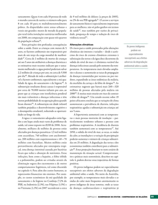 saneamento. Quase 4 em cada 10 pessoas de todo          de 9 mil milhões de dólares (a preços de 2005),
o mundo carecem de sanita e o número sobe para          ou 2% do seu PIB agregado51. O acesso a serviços
8 em cada 10 para os multidimensionalmente              de saneamento básico é especialmente importante
pobres. As disparidades entre zonas urbanas e           para as mulheres, não só pelos ganhos em termos
rurais são grandes: menos de metade da popula-          de saúde52 , mas também por razões de privaci-
ção rural tinha instalações sanitárias melhoradas       dade, poupança de tempo e redução de risco de
em 2008, em comparação com quase três quartos           violência sexual53.
da população urbana46 .
     Estas privações têm profundas consequências        Alterações climáticas
                                                                                                                 Os povos indígenas
sobre a saúde. Entre as crianças com menos de 5         Os riscos para a saúde provocados pelas alterações
anos, os factores ambientais são responsáveis por       climáticas são imensos e variados – desde o acrés-           podem ser
mais de um terço da carga mundial de morbosi-           cimo do risco de eventos climáticos extremos à             especialmente
dade47. Cerca de 2 milhões de mortes de crianças        salinização das terras e da água doce decorrente da    susceptíveis aos efeitos
até aos 5 anos são atribuíveis a doenças diarreicas e   subida do nível do mar e à dinâmica variável das       adversos da degradação
as estimativas mais recentes indicam que o sanea-       doenças infecciosas causada pelo aumento das tem-      ambiental sobre a saúde
mento melhorado e a água potável poderiam salvar        peraturas. As temperaturas mais elevadas amplia-
2,2 milhões de crianças por ano, ou cerca de 5.500      rão o alcance e aumentarão as taxas de propagação
por dia48. Metade de toda a subnutrição é atribuí-      de doenças transmitidas por vectores ou por roe-
vel a factores ambientais, especialmente a má qua-      dores, expandindo as áreas endémicas da malária,
lidade da água, do saneamento e da higiene49. A         da encefalite da carraça e da febre de dengue54. As
subnutrição resultante dessas causas é responsável      estimativas sugerem que haverá mais 260—320
por cerca de 70.000 mortes infantis por ano, ao         milhões de pessoas afectadas pela malária em
passo que as crianças com insuficiência ponderal        208055. E muitas mais estarão em risco de contrair
são mais vulneráveis a doenças infecciosas e têm        a febre de dengue56. Um estudo recente sobre 19
menor probabilidade de recuperação plena quando         países africanos concluiu que as variações do clima
ficam doentes50. A subnutrição em idade infantil        aumentaram a prevalência de diarreia, infecções
também prejudica o desenvolvimento cognitivo e          respiratórias agudas e subnutrição em crianças até
o desempenho estudantil, reduzindo as oportuni-         aos 5 anos.
dades ao longo da vida.                                     A hipertermia aumentará com as temperatu-
     A água e o saneamento adequados estão liga-        ras e mais pessoas morrerão de insolação – par-
dos a um leque ainda mais vasto de problemas de         ticularmente residentes urbanos e pessoas com
saúde, tal como exposto no RDH de 2006. Actu-           problemas respiratórios. A incidência de diarreia
almente, milhares de milhões de pessoas estão           também aumentará com as temperaturas57. Até
afectados por doenças parasíticas: 1,5 mil milhões      2050, a subida do nível do mar, as secas, as ondas
com ascaridíase, 740 milhões com ancilostomí-           de calor, as inundações e a variação da precipitação
ase, 200 milhões com esquistossomose e 40—70            poderão aumentar o número de crianças subnutri-
milhões com fasciolíase. Muitos milhões estão           das em 25 milhões. A degradação das terras e dos
provavelmente afectados por enteropatia tropi-          ecossistemas também contribuirá para a subnutri-
cal, uma doença intestinal causada por bactérias        ção58. Estas projecções baseiam-se num cenário de
fecais que reduz a absorção de nutrientes. Estas        manutenção da situação actual. Comportamen-
infecções, bem como a hepatite, a febre tifóide         tos e práticas mais sustentáveis, descritos no capí-
e a poliomielite, podem ser evitadas através da         tulo 4, podem desviar estas trajectórias de formas
eliminação segura dos excrementos e de outros           positivas.
comportamentos higiénicos, tal como discutido               Os povos indígenas podem ser especialmente
no capítulo 4. Para além dos custos humanos, as         susceptíveis aos efeitos adversos da degradação
repercussões financeiras são enormes. Por exem-         ambiental sobre a saúde. No norte da Austrália,
plo, os custos económicos da má qualidade do            por exemplo, as temperaturas mais elevadas e as
saneamento e da higiene no Camboja (7,2% do             ondas de calor mais frequentes atormentarão os
PIB), na Indonésia (2,3%), nas Filipinas (1,5%) e       povos indígenas de áreas remotas, onde as taxas
no Vietname (1,3%) em 2007 ascenderam a cerca           de doenças cardiovasculares e respiratórias já


                                                                          Capítulo 3   ACOMPANHAr OS EFEItOS – COMPrEENDEr AS rELAÇõES    55
 