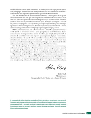 sucedidas baseiam-se numa gestão comunitária, em instituições inclusivas que prestam especial
atenção aos grupos desfavorecidos e em abordagens transversais que coordenam os orçamentos e
os mecanismos entre organismos governamentais e parceiros do desenvolvimento.
    Para além dos Objectivos de Desenvolvimento do Milénio, o mundo precisa de um quadro
de desenvolvimento pós-2015 que reflicta equidade e sustentabilidade; a iniciativa Rio+20
destaca-se como uma oportunidade fundamental para alcançar um entendimento partilhado
quanto ao modo de avançar. Este Relatório mostra que as abordagens que integram a equidade
nas políticas e nos programas e que capacitam as pessoas para originar mudanças nas arenas legal
e política são extremamente promissoras. Experiências nacionais crescentes em todo o mundo
demonstraram o potencial destas abordagens para gerar e captar sinergias positivas.
    O financiamento necessário para o desenvolvimento – incluindo a protecção ambiental e
social – terá de ser muitas vezes superior à actual ajuda pública ao desenvolvimento. A despesa
actual em fontes de energia com baixa emissão de carbono, por exemplo, é de apenas 1,6% da
estimativa de necessidades mais baixa, enquanto que a despesa em adaptação e atenuação das
alterações climáticas é de cerca de 11% das necessidades estimadas. A esperança reside no novo
clima financeiro. Embora os mecanismos de mercado e o financiamento privado sejam vitais,
devem ser suportados e alavancados por investimento público pró-activo. A eliminação do défice
de financiamento requer ideias inovadoras, coisa que este Relatório proporciona.
    Para além da angariação de novas fontes de fundos para enfrentar as prementes ameaças
ambientais de forma equitativa, o Relatório defende reformas que promovam a equidade
e a expressão. Os fluxos financeiros têm de ser canalizados para os desafios críticos da
insustentabilidade e da desigualdade, e não para a exacerbação das disparidades existentes.
    O provimento de oportunidades e opções para todos é o objectivo central do desenvolvi-
mento humano. Temos uma responsabilidade colectiva para com os menos privilegiados entre
nós, actualmente e no futuro, em todo o mundo – e o imperativo moral de assegurar que o pre-
sente não seja inimigo do futuro. Este Relatório pode ajudar-nos a divisar o caminho em diante.




                                                                                   Helen Clark
                                                                                Administradora
                                             Programa das Nações Unidas para o Desenvolvimento




As recomendações de análise e de políticas mencionadas no Relatório não reflectem necessariamente as perspectivas do
Programa das Nações Unidas para o Desenvolvimento ou do seu Conselho Executivo. O Relatório é uma publicação independente
encomendada pelo PNUD. A investigação e a redacção do Relatório são um esforço colaborativo da equipa do Relatório do
Desenvolvimento Humano e de um grupo de conselheiros eminentes liderados por Jeni Klugman, Directora do Gabinete do
Relatório do Desenvolvimento Humano.


                                                                                                                 RElatóRio Do DEsEnvolvimEnto Humano 2011   v
 