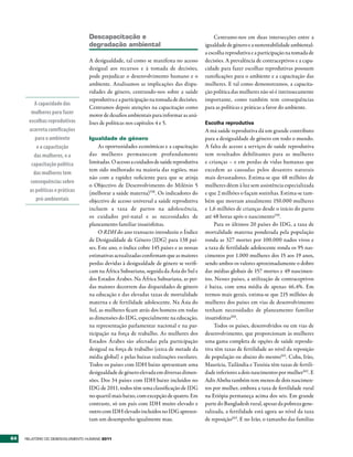 Descapacitação e                                            Centramo-nos em duas intersecções entre a
                                  degradação ambiental                                   igualdade de género e a sustentabilidade ambiental:
                                                                                         a escolha reprodutiva e a participação na tomada de
                                  A desigualdade, tal como se manifesta no acesso        decisões. A prevalência de contraceptivos e a capa-
                                  desigual aos recursos e à tomada de decisões,          cidade para fazer escolhas reprodutivas possuem
                                  pode prejudicar o desenvolvimento humano e o           ramificações para o ambiente e a capacitação das
                                  ambiente. Analisamos as implicações das dispa-         mulheres. E tal como demonstramos, a capacita-
                                  ridades de género, centrando-nos sobre a saúde         ção política das mulheres não só é intrinsecamente
                                  reprodutiva e a participação na tomada de decisões.    importante, como também tem consequências
         A capacidade das
                                  Centramos depois atenções na capacitação como          para as políticas e práticas a favor do ambiente.
       mulheres para fazer        motor de desafios ambientais para informar as aná-
      escolhas reprodutivas       lises de políticas nos capítulos 4 e 5.                Escolha reprodutiva
      acarreta ramificações                                                              A má saúde reprodutiva dá um grande contributo
         para o ambiente          Igualdade de género                                    para a desigualdade de género em todo o mundo.
          e a capacitação              As oportunidades económicas e a capacitação       A falta de acesso a serviços de saúde reprodutiva
         das mulheres, e a        das mulheres permanecem profundamente                  tem resultados debilitantes para as mulheres
       capacitação política       limitadas. O acesso a cuidados de saúde reprodutiva    e crianças – e em perdas de vidas humanas que
                                  tem sido melhorado na maioria das regiões, mas         excedem as causadas pelos desastres naturais
        das mulheres tem
                                  não com a rapidez suficiente para que se atinja        mais devastadores. Estima-se que 48 milhões de
       consequências sobre
                                  o Objectivo de Desenvolvimento do Milénio 5            mulheres dêem à luz sem assistência especializada
      as políticas e práticas     (melhorar a saúde materna)158. Os indicadores do       e que 2 milhões o façam sozinhas. Estima-se tam-
          pró-ambientais          objectivo de acesso universal a saúde reprodutiva      bém que morram anualmente 150.000 mulheres
                                  incluem a taxa de partos na adolescência,              e 1,6 milhões de crianças desde o início do parto
                                  os cuidados pré-natal e as necessidades de             até 48 horas após o nascimento159.
                                  planeamento familiar insatisfeitas.                        Para os últimos 20 países do IDG, a taxa de
                                       O RDH do ano transacto introduziu o Índice        mortalidade materna ponderada pela população
                                  de Desigualdade de Género (IDG) para 138 paí-          ronda as 327 mortes por 100.000 nados vivos e
                                  ses. Este ano, o índice cobre 145 países e as nossas   a taxa de fertilidade adolescente ronda os 95 nas-
                                  estimativas actualizadas confirmam que as maiores      cimentos por 1.000 mulheres dos 15 aos 19 anos,
                                  perdas devidas à desigualdade de género se verifi-     sendo ambos os valores aproximadamente o dobro
                                  cam na África Subsariana, seguida da Ásia do Sul e     das médias globais de 157 mortes e 49 nascimen-
                                  dos Estados Árabes. Na África Subsariana, as per-      tos. Nesses países, a utilização de contraceptivos
                                  das maiores decorrem das disparidades de género        é baixa, com uma média de apenas 46,4%. Em
                                  na educação e das elevadas taxas de mortalidade        termos mais gerais, estima-se que 215 milhões de
                                  materna e de fertilidade adolescente. Na Ásia do       mulheres dos países em vias de desenvolvimento
                                  Sul, as mulheres ficam atrás dos homens em todas       tenham necessidades de planeamento familiar
                                  as dimensões do IDG, especialmente na educação,        insatisfeitas160.
                                  na representação parlamentar nacional e na par-            Todos os países, desenvolvidos ou em vias de
                                  ticipação na força de trabalho. As mulheres dos        desenvolvimento, que proporcionam às mulheres
                                  Estados Árabes são afectadas pela participação         uma gama completa de opções de saúde reprodu-
                                  desigual na força de trabalho (cerca de metade da      tiva têm taxas de fertilidade ao nível da reposição
                                  média global) e pelas baixas realizações escolares.    de população ou abaixo do mesmo161. Cuba, Irão,
                                  Todos os países com IDH baixo apresentam uma           Maurícia, Tailândia e Tunísia têm taxas de fertili-
                                  desigualdade de género elevada em diversas dimen-      dade inferiores a dois nascimentos por mulher162 . E
                                  sões. Dos 34 países com IDH baixo incluídos no         Adis Abeba também tem menos de dois nascimen-
                                  IDG de 2011, todos têm uma classificação de IDG        tos por mulher, embora a taxa de fertilidade rural
                                  no quartil mais baixo, com excepção de quatro. Em      na Etiópia permaneça acima dos seis. Em grande
                                  contraste, só um país com IDH muito elevado e          parte do Bangladesh rural, apesar da pobreza gene-
                                  outro com IDH elevado incluídos no IDG apresen-        ralizada, a fertilidade está agora ao nível da taxa
                                  tam um desempenho igualmente mau.                      de reposição163. E no Irão, o tamanho das famílias


64   RElatóRio Do DEsEnvolvimEnto Humano 2011
 