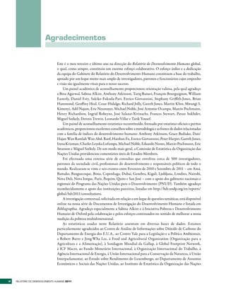 Agradecimentos


                                  Este é o meu terceiro e último ano na direcção do Relatório do Desenvolvimento Humano global,
                                  o qual, como sempre, constituiu um enorme esforço colaborativo. O esforço árduo e a dedicação
                                  da equipa do Gabinete do Relatório do Desenvolvimento Humano constituem a base do trabalho,
                                  apoiado por um leque muito mais amplo de investigadores, patronos e funcionários cujos empenho
                                  e visão são igualmente vitais para o nosso sucesso.
                                      Um painel académico de aconselhamento proporcionou orientação valiosa, pela qual agradeço
                                  a Bina Agarwal, Sabina Alkire, Anthony Atkinson, Tariq Banuri, François Bourguignon, William
                                  Easterly, Daniel Esty, Sakiko Fukuda-Parr, Enrico Giovannini, Stephany Griffith-Jones, Brian
                                  Hammond, Geoffrey Heal, Cesar Hidalgo, Richard Jolly, Gareth Jones, Martin Khor, Mwangi S.
                                  Kimenyi, Adil Najam, Eric Neumayer, Michael Noble, José Antonio Ocampo, Marcio Pochmann,
                                  Henry Richardson, Ingrid Robeyns, José Salazar-Xirinachs, Frances Stewart, Pavan Sukhdev,
                                  Miguel Székely, Dennis Trewin, Leonardo Villar e Tarik Yousef.
                                      Um painel de aconselhamento estatístico reconstituído, formado por estatistas oficiais e peritos
                                  académicos, proporcionou excelentes conselhos sobre a metodologia e as fontes de dados relacionadas
                                  com a família de índices do desenvolvimento humano: Anthony Atkinson, Grace Bediako, Dato’
                                  Hajan Wan Ramlah Wan Abd. Raof, Haishan Fu, Enrico Giovannini, Peter Harper, Gareth Jones,
                                  Irena Krizman, Charles Leyeka Lufumpa, Michael Noble, Eduardo Nunes, Marcio Pochmann, Eric
                                  Swanson e Miguel Székely. De um modo mais geral, a Comissão de Estatística da Organização das
                                  Nações Unidas providenciou comentários úteis de Estados-Membros.
                                      Foi efectuada uma extensa série de consultas que envolveu cerca de 500 investigadores,
                                  patronos da sociedade civil, profissionais do desenvolvimento e responsáveis políticos de todo o
                                  mundo. Realizaram-se vinte e seis eventos entre Fevereiro de 2010 e Setembro de 2011 – em Amã,
                                  Bamako, Banguecoque, Bona, Copenhaga, Dubai, Genebra, Kigali, Ljubljana, Londres, Nairobi,
                                  Nova Deli, Nova Iorque, Paris, Pequim, Quito e San José – com o apoio dos gabinetes nacionais e
                                  regionais do Programa das Nações Unidas para o Desenvolvimento (PNUD). Também agradeço
                                  reconhecidamente o apoio das instituições parceiras, listadas em http://hdr.undp.org/en/reports/
                                  global/hdr2011/consultations.
                                      A investigação contextual, solicitada em relação a um leque de questões temáticas, está disponível
                                  online na nossa série de Documentos de Investigação do Desenvolvimento Humano e listada em
                                  Bibliographia. Agradeço especialmente a Sabina Alkire e à Iniciativa Pobreza e Desenvolvimento
                                  Humano de Oxford pela colaboração e pelos esforços continuados no sentido de melhorar a nossa
                                  medição da pobreza multidimensional.
                                      As estatísticas usadas neste Relatório assentam em diversas bases de dados. Estamos
                                  particularmente agradecidos ao Centro de Análise de Informações sobre Dióxido de Carbono do
                                  Departamento de Energia dos E.U.A., ao Centro Yale para a Legislação e a Política Ambientais,
                                  a Robert Barro e Jong-Wha Lee, à Food and Agricultural Organization (Organização para a
                                  Agricultura e a Alimentação), à Sondagem Mundial da Gallup, à Global Footprint Network,
                                  à ICF Macro, ao Fundo Monetário Internacional, à Organização Internacional do Trabalho, à
                                  Agência Internacional de Energia, à União Internacional para a Conservação da Natureza, à União
                                  Interparlamentar, ao Estudo sobre Rendimento do Luxemburgo, ao Departamento de Assuntos
                                  Económicos e Sociais das Nações Unidas, ao Instituto de Estatística da Organização das Nações



vi   RElatóRio Do DEsEnvolvimEnto Humano 2011
 