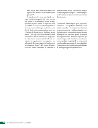 uma relação mais fraca entre democracia         oporem-se com sucesso a actividades propen-
                                      e poluição e entre taxas de alfabetização e     sas a serem prejudiciais para o ambiente e para
                                      poluição196.                                    a subsistência das pessoas que dele dependem
                                      A sociedade civil, por sua vez, só pode pros-   directamente.
                                  perar com apoio popular. Nos casos em que
                                  haja grupos da sociedade civil activos, os dese-                    *        *        *
                                  quilíbrios de poder podem ser superados. Nos        Descrevemos as formas pelas quais as privações
                                  anos 1990, os activistas de bairros pobres de       ambientais e a degradação ambiental podem
                                  minorias raciais de Chicago, nos Estados Uni-       limitar as escolhas – mostrando como elas põem
                                  dos da América, conseguiram fazer com que           seriamente em perigo a saúde, a educação, a sub-
                                  a Agência de Protecção do Ambiente agisse           sistência e outros aspectos do bem-estar de modo
                                  contra a descarga ilegal de resíduos nas suas       muito grave – e, por vezes, agravar as desigual-
                                  comunidades. Foram estabelecidos programas          dades prevalecentes. Também sugerimos que
                                  de policiamento das comunidades e foram for-        uma maior igualdade entre homens e mulheres e
                                  talecidos os regulamentos municipais e a sua        numa população em geral pode ter um potencial
                                  aplicação às descargas ilegais, incluindo novas     transformador na promoção da sustentabilidade.
                                  punições mais duras197. Há grupos da socie-         Prosseguimos com a análise desta possibilidade e
                                  dade civil, numa diversidade de contextos, a        de abordagens e políticas prometedoras.




70   RElatóRio Do DEsEnvolvimEnto Humano 2011
 