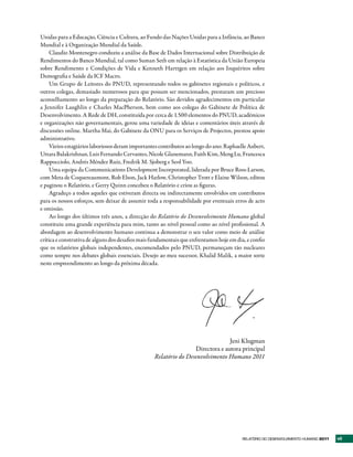 Unidas para a Educação, Ciência e Cultura, ao Fundo das Nações Unidas para a Infância, ao Banco
Mundial e à Organização Mundial da Saúde.
    Claudio Montenegro conduziu a análise da Base de Dados Internacional sobre Distribuição de
Rendimentos do Banco Mundial, tal como Suman Seth em relação à Estatística da União Europeia
sobre Rendimento e Condições de Vida e Kenneth Harttgen em relação aos Inquéritos sobre
Demografia e Saúde da ICF Macro.
    Um Grupo de Leitores do PNUD, representando todos os gabinetes regionais e políticos, e
outros colegas, demasiado numerosos para que possam ser mencionados, prestaram um precioso
aconselhamento ao longo da preparação do Relatório. São devidos agradecimentos em particular
a Jennifer Laughlin e Charles MacPherson, bem como aos colegas do Gabinete de Política de
Desenvolvimento. A Rede de DH, constituída por cerca de 1.500 elementos do PNUD, académicos
e organizações não governamentais, gerou uma variedade de ideias e comentários úteis através de
discussões online. Martha Mai, do Gabinete da ONU para os Serviços de Projectos, prestou apoio
administrativo.
    Vários estagiários laboriosos deram importantes contributos ao longo do ano: Raphaelle Aubert,
Uttara Balakrishnan, Luis Fernando Cervantes, Nicole Glanemann, Faith Kim, Meng Lu, Francesca
Rappocciolo, Andrés Méndez Ruiz, Fredrik M. Sjoberg e Seol Yoo.
    Uma equipa da Communications Development Incorporated, liderada por Bruce Ross-Larson,
com Meta de Coquereaumont, Rob Elson, Jack Harlow, Christopher Trott e Elaine Wilson, editou
e paginou o Relatório, e Gerry Quinn concebeu o Relatório e criou as figuras.
    Agradeço a todos aqueles que estiveram directa ou indirectamente envolvidos em contributos
para os nossos esforços, sem deixar de assumir toda a responsabilidade por eventuais erros de acto
e omissão.
    Ao longo dos últimos três anos, a direcção do Relatório do Desenvolvimento Humano global
constituiu uma grande experiência para mim, tanto ao nível pessoal como ao nível profissional. A
abordagem ao desenvolvimento humano continua a demonstrar o seu valor como meio de análise
crítica e construtiva de alguns dos desafios mais fundamentais que enfrentamos hoje em dia, e confio
que os relatórios globais independentes, encomendados pelo PNUD, permaneçam tão nucleares
como sempre nos debates globais essenciais. Desejo ao meu sucessor, Khalid Malik, a maior sorte
neste empreendimento ao longo da próxima década.




                                                                                Jeni Klugman
                                                                  Directora e autora principal
                                                  Relatório do Desenvolvimento Humano 2011




                                                                                         RElatóRio Do DEsEnvolvimEnto Humano 2011   vii
 