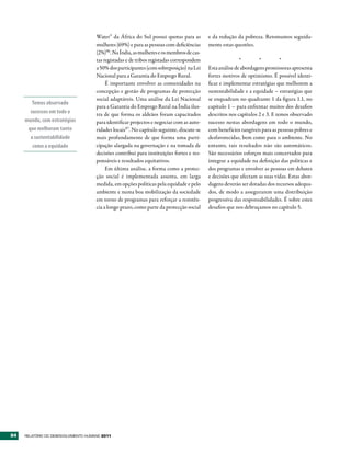 Water” da África do Sul possui quotas para as        e da redução da pobreza. Retomamos seguida-
                                      mulheres (69%) e para as pessoas com deficiências    mente estas questões.
                                      (2%)96. Na Índia, as mulheres e os membros de cas-
                                      tas registadas e de tribos registadas correspondem                  *        *          *
                                      a 50% dos participantes (com sobreposição) na Lei    Esta análise de abordagens promissoras apresenta
                                      Nacional para a Garantia do Emprego Rural.           fortes motivos de optimismo. É possível identi-
                                           É importante envolver as comunidades na         ficar e implementar estratégias que melhorem a
                                      concepção e gestão de programas de protecção         sustentabilidade e a equidade – estratégias que
                                      social adaptáveis. Uma análise da Lei Nacional       se enquadram no quadrante 1 da figura 1.1, no
        Temos observado
                                      para a Garantia do Emprego Rural na Índia ilus-      capítulo 1 – para enfrentar muitos dos desafios
       sucessos em todo o             tra de que forma os aldeãos foram capacitados        descritos nos capítulos 2 e 3. E temos observado
     mundo, com estratégias           para identificar projectos e negociar com as auto-   sucesso nestas abordagens em todo o mundo,
      que melhoram tanto              ridades locais97. No capítulo seguinte, discute-se   com benefícios tangíveis para as pessoas pobres e
       a sustentabilidade             mais profundamente de que forma uma parti-           desfavorecidas, bem como para o ambiente. No
        como a equidade               cipação alargada na governação e na tomada de        entanto, tais resultados não são automáticos.
                                      decisões contribui para instituições fortes e res-   São necessários esforços mais concertados para
                                      ponsáveis e resultados equitativos.                  integrar a equidade na definição das políticas e
                                           Em última análise, a forma como a protec-       dos programas e envolver as pessoas em debates
                                      ção social é implementada assenta, em larga          e decisões que afectam as suas vidas. Estas abor-
                                      medida, em opções políticas pela equidade e pelo     dagens deverão ser dotadas dos recursos adequa-
                                      ambiente e numa boa mobilização da sociedade         dos, de modo a assegurarem uma distribuição
                                      em torno de programas para reforçar a resistên-      progressiva das responsabilidades. É sobre estes
                                      cia a longo prazo, como parte da protecção social    desafios que nos debruçamos no capítulo 5.




84   RElatóRio Do DEsEnvolvimEnto Humano 2011
 