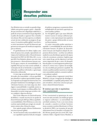CAPÍTULO

            5        responder aos
                     desafios políticos


Este Relatório tem-se centrado nas grandes dispa-           de políticas e programas e os potenciais efeitos
ridades entre pessoas, grupos e países – disparida-         multiplicadores de uma maior capacitação nas
des que coexistem com a degradação ambiental e a            arenas jurídica e política.
perda de serviços ecossistémicos de que dependem       •	 Ao nível global, apela a que sejam dedicados
os pobres do mundo e as agravam. Sim, os desafios           maiores recursos às ameaças ambientais pre-
são colossais. Mas, em vários aspectos, as condições        mentes e a uma representação mais equitativa
actuais são mais conducentes ao progresso do que            dos países e grupos desfavorecidos no acesso
nunca. A consciência pública global é mais forte e          aos financiamentos.
os novos movimentos em prol da democracia que               As acções concertadas podem aproximar a
grassam em várias partes do mundo são auspiciosos      equidade e a sustentabilidade do centro do desen-
para as reformas.                                      volvimento humano. Os planos de desenvolvi-
     O aprofundamento do debate implica uma            mento invocam com frequência soluções de com-
forma de pensar mais arrojada, especialmente em        promisso desnecessárias – sacrificar um ambiente
vésperas da Conferência sobre o Desenvolvimento        saudável ou uma distribuição equitativa da riqueza
Sustentável da ONU de 2012 (Rio+20) e na era           a bem do crescimento económico. Implícita aqui
pós-2015. Este Relatório adianta uma nova visão        está a noção de que um dos objectivos é um luxo,
para promover o desenvolvimento humano atra-           menos importante do que o outro. Os desequilí-
vés da óptica conjunta da sustentabilidade e da        brios de poder e os constrangimentos políticos pre-
equidade. Para que esta visão se torne realidade, as   valecem. E, muitas vezes, os planos são incomple-
instituições têm de ser fortalecidas, as capacidades   tos, não concebidos para promover a equidade. No
reforçadas, as políticas reformadas e a governação     entanto, as políticas podem maximizar as sinergias
democrática robustecida.                               entre comunidades saudáveis, economias saudáveis
     A visão exige um profundo repensar do papel       e um ambiente saudável.
do estado e das comunidades – e da sua capacidade           O capítulo reforça o argumento central deste
para identificar e explorar oportunidades emergen-     Relatório: o de que a integração das abordagens à
tes. Inspirada nas percepções de Amartya Sen e nos     sustentabilidade e à equidade pode produzir solu-
princípios fundamentais da abordagem ao desen-         ções inovadoras e directrizes concretas para pro-
volvimento humano, esta visão realça uma abor-         mover o desenvolvimento humano.
dagem à sustentabilidade e à equidade assente na
inclusão, na participação e no debate público fun-     O status quo não é equitativo
damentado, ao mesmo tempo que reconhece valo-          nem sustentável
res, condições e objectivos diversos.
     Para lá dos Objectivos de Desenvolvimento         O foco convencional na optimização do cresci-
do Milénio, o mundo necessita de um quadro de          mento tem sido associado a um modelo que ignora
desenvolvimento pós-2015 que reflicta a equidade e     os impactos ambientais e as externalidades da
a sustentabilidade: o Rio+20 destaca-se como uma       actividade económica. É este o caso num sistema
excelente oportunidade para atingir um entendi-        de comando e controlo (a ex-União Soviética),
mento comum sobre a forma de avançar.                  numa economia socialista liberalizante (a China
     Este capítulo propõe reformas fundamentais        na década de 1990) e em economias de mercado
aos níveis nacional e global:                          relativamente livres (a Austrália e os Estados Uni-
•	 Ao nível nacional, realça a necessidade de colo-    dos durante grande parte do século XX). Espe-
     car a equidade na primeira linha da concepção     cialmente desde a Segunda Guerra Mundial, as


                                                                                            Capítulo 5 rESPONDEr AOS DESAFIOS POLÍtICOS   85
 