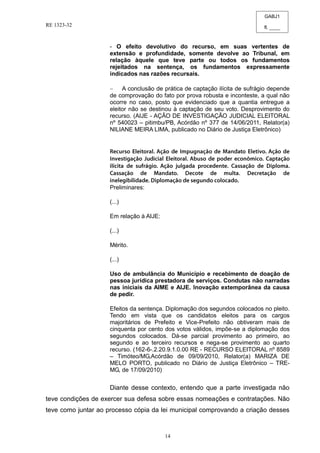 GABJ1
fl. ____
RE 1323-32
14
- O efeito devolutivo do recurso, em suas vertentes de
extensão e profundidade, somente devolve ao Tribunal, em
relação àquele que teve parte ou todos os fundamentos
rejeitados na sentença, os fundamentos expressamente
indicados nas razões recursais.
A conclusão de prática de captação ilícita de sufrágio depende
de comprovação do fato por prova robusta e inconteste, a qual não
ocorre no caso, posto que evidenciado que a quantia entregue a
eleitor não se destinou à captação de seu voto. Desprovimento do
recurso. (AIJE - AÇÃO DE INVESTIGAÇÃO JUDICIAL ELEITORAL
nº 540023 – pitimbu/PB, Acórdão nº 377 de 14/06/2011, Relator(a)
NILIANE MEIRA LIMA, publicado no Diário de Justiça Eletrônico)
Preliminares:
(...)
Em relação à AIJE:
(...)
Mérito.
(...)
Uso de ambulância do Município e recebimento de doação de
pessoa jurídica prestadora de serviços. Condutas não narradas
nas iniciais da AIME e AIJE. Inovação extemporânea da causa
de pedir.
Efeitos da sentença. Diplomação dos segundos colocados no pleito.
Tendo em vista que os candidatos eleitos para os cargos
majoritários de Prefeito e Vice-Prefeito não obtiveram mais de
cinquenta por cento dos votos válidos, impõe-se a diplomação dos
segundos colocados. Dá-se parcial provimento ao primeiro, ao
segundo e ao terceiro recursos e nega-se provimento ao quarto
recurso. (162-6-.2.20.9.1.0.00 RE - RECURSO ELEITORAL nº 8589
– Timóteo/MG,Acórdão de 09/09/2010, Relator(a) MARIZA DE
MELO PORTO, publicado no Diário de Justiça Eletrônico – TRE-
MG, de 17/09/2010)
Diante desse contexto, entendo que a parte investigada não
teve condições de exercer sua defesa sobre essas nomeações e contratações. Não
teve como juntar ao processo cópia da lei municipal comprovando a criação desses
 