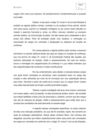 GABJ1
fl. ____
RE 1323-32
15
cargos, bem como sua natureza. Tal esclarecimento é fundamental para a quaestio
iuris posta.
Explico: é que para o artigo 73, inciso V, da Lei das Eleições é
proibido ao agente público nomear, contratar ou de qualquer forma admitir, demitir
sem justa causa, suprimir ou readaptar vantagens ou por outros meios dificultar ou
impedir o exercício funcional e, ainda, ex officio, remover, transferir ou exonerar
servidor público, na circunscrição do pleito, nos três meses que o antecedem e até a
posse dos eleitos. Para tal proibição existe uma ressalva: a nomeação ou
exoneração de cargos em comissão e designação ou dispensa de funções de
confiança.
Por outras palavras o agente público pode nomear e exonerar
servidores no período eleitoral desde que seja em cargos ou funções de confiança,
que nos termos do artigo 37, inciso V, da Constituição Federal são aqueles que
exercem atribuições de direção, chefia e assessoramento. No caso em exame,
houve a nomeação em cargos/funções de confiança e o juiz relator entendeu que
tais cargos/funções não cumpriam o mister constitucional.
No meu entendimento, para afastar a natureza desses cargos
nos quais foram nomeados os servidores, seria necessário fazer um cotejo das
funções a eles atribuídas por meio de lei municipal com sua capacitação técnica
para tanto. Somente a partir daí poder-se-ia concluir que os cargos foram criados
mas estão desnaturados da função constitucional deles exigida.
Todavia, a parte investigada não teve como instruir o processo
com esses dados, como já exposto, na fase processual própria. Assim, não acredito
que esteja habilitado a fazer juízo de presunção e, portanto, concluir que tais cargos
não são de natureza de direção, chefia e assessoramento para então dizer que a
conduta dos candidatos não está abarcada na ressalva legal.
A respeito dessas nomeações específicas, os autos carecem
de toda uma instrução probatória, vez que ele foi aventado, repito, tão somente em
sede de embargos declaratórios. Diante desse contexto fático, não conheço das
alegações recursais que tratem especificamente sobre esse ponto das nomeações
de cargos em comissão em confronto com o artigo 73, inciso V, da Lei das Eleições,
 