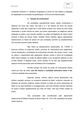 GABJ1
fl. ____
RE 1323-32
16
mantendo incólume a r. sentença vergastada no ponto em que rejeitou a alegação
de ilegalidade na concessão de gratificações, na forma da fundamentação.
3. Doação de combustível:
Os candidatos supostamente teriam doado combustível a
eleitores em troca dos votos, nos dias 6 e 7 de outubro de 2012. As provas
referentes a este fato cingem-se a vinte folhas avulsas com timbre do Auto Posto
Cabeceiras e quatro blocos de notas, que foram apreendidos na diligência policial
realizada no posto e que resultou também na prisão em flagrante de Uilson Inácio
Ferreira e Navis de Souza Costa. Também foram colhidos alguns depoimentos
testemunhais no intuito de aclarar em que condições ocorriam os abastecimentos
dos veículos durante o pleito eleitoral.
Nas notas de abastecimento apreendidas, fls. 119/207, é
possível verificar os seguintes dados: prenome do responsável pelo pagamento,
veículo abastecido e quantidade de combustível colocado. No campo “nome”, onde
se coloca o responsável pelo pagamento sempre consta o nome do investigado
Nadir (duas boletas), ou então de alguém ligado a sua campanha eleitoral ou com
vínculo familiar. A despeito disso, tenho dúvidas se de fato tais abastecimentos
estavam sendo assumidos pela candidatura dos investigados.
Primeiro porque era praxe do posto de combustível efetuar
venda por meio de notas, que até mesmo o candidato adversário assim o fez,
conforme atestado pelo proprietário.
Segundo porque, embora alguns carros abastecidos não
tenham prestado serviços na campanha eleitoral de Nadir, conforme colocado na
sentença de primeira instância, podem também se tratar de carros particulares de
Nadir ou de seus familiares e correlegionários, que eram também clientes assíduos
do posto e faziam abastecimento por meio de notas, visto que tinham crédito na
praça.
Tais conclusões são corroboradas pelo depoimento
testemunhal de William Amador de Deus Inácio, fls. 1151/1154, proprietário do posto,
senão vejamos:
 