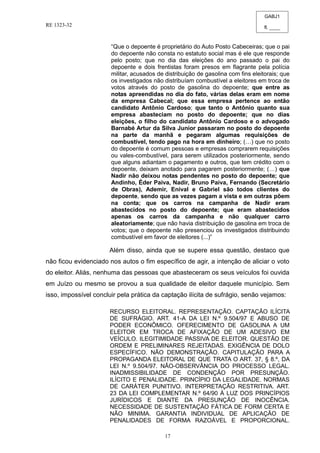 GABJ1
fl. ____
RE 1323-32
17
“Que o depoente é proprietário do Auto Posto Cabeceiras; que o pai
do depoente não consta no estatuto social mas é ele que responde
pelo posto; que no dia das eleições do ano passado o pai do
depoente e dois frentistas foram presos em flagrante pela polícia
militar, acusados de distribuição de gasolina com fins eleitorais; que
os investigados não distribuíam combustível a eleitores em troca de
votos através do posto de gasolina do depoente; que entre as
notas apreendidas no dia do fato, várias delas eram em nome
da empresa Cabecal; que essa empresa pertence ao então
candidato Antônio Cardoso; que tanto o Antônio quanto sua
empresa abasteciam no posto do depoente; que no dias
eleições, o filho do candidato Antônio Cardoso e o advogado
Barnabé Artur da Silva Junior passaram no posto do depoente
na parte da manhã e pegaram algumas requisições de
combustível, tendo pago na hora em dinheiro; (…) que no posto
do depoente é comum pessoas e empresas comprarem requisições
ou vales-combustível, para serem utilizados posteriormente, sendo
que alguns adiantam o pagamento e outros, que tem crédito com o
depoente, deixam anotado para pagarem posteriormente; (…) que
Nadir não deixou notas pendentes no posto do depoente; que
Andinho, Éder Paiva, Nadir, Bruno Paiva, Fernando (Secretário
de Obras), Ademir, Enival e Gabriel são todos clientes do
depoente, sendo que as vezes pagam a vista e em outras põem
na conta; que os carros na campanha de Nadir eram
abastecidos no posto do depoente; que eram abastecidos
apenas os carros da campanha e não qualquer carro
aleatoriamente; que não havia distribuição de gasolina em troca de
votos; que o depoente não presenciou os investigados distribuindo
combustível em favor de eleitores (...)”
Além disso, ainda que se supere essa questão, destaco que
não ficou evidenciado nos autos o fim específico de agir, a intenção de aliciar o voto
do eleitor. Aliás, nenhuma das pessoas que abasteceram os seus veículos foi ouvida
em Juízo ou mesmo se provou a sua qualidade de eleitor daquele município. Sem
isso, impossível concluir pela prática da captação ilícita de sufrágio, senão vejamos:
RECURSO ELEITORAL. REPRESENTAÇÃO. CAPTAÇÃO ILÍCITA
DE SUFRÁGIO. ART. 41-A DA LEI N.º 9.504/97 E ABUSO DE
PODER ECONÔMICO. OFERECIMENTO DE GASOLINA A UM
ELEITOR EM TROCA DE AFIXAÇÃO DE UM ADESIVO EM
VEÍCULO. ILEGITIMIDADE PASSIVA DE ELEITOR. QUESTÃO DE
ORDEM E PRELIMINARES REJEITADAS. EXIGÊNCIA DE DOLO
ESPECÍFICO. NÃO DEMONSTRAÇÃO. CAPITULAÇÃO PARA A
PROPAGANDA ELEITORAL DE QUE TRATA O ART. 37, § 8.º, DA
LEI N.º 9.504/97. NÃO-OBSERVÂNCIA DO PROCESSO LEGAL.
INADMISSIBILIDADE DE CONDENÇÃO POR PRESUNÇÃO.
ILÍCITO E PENALIDADE. PRINCÍPIO DA LEGALIDADE. NORMAS
DE CARÁTER PUNITIVO. INTERPRETAÇÃO RESTRITIVA. ART.
23 DA LEI COMPLEMENTAR N.º 64/90 À LUZ DOS PRINCÍPIOS
JURÍDICOS E DIANTE DA PRESUNÇÃO DE INOCÊNCIA.
NECESSIDADE DE SUSTENTAÇÃO FÁTICA DE FORM CERTA E
NÃO MINIMA. GARANTIA INDIVIDUAL DE APLICAÇÃO DE
PENALIDADES DE FORMA RAZOÁVEL E PROPORCIONAL.
 