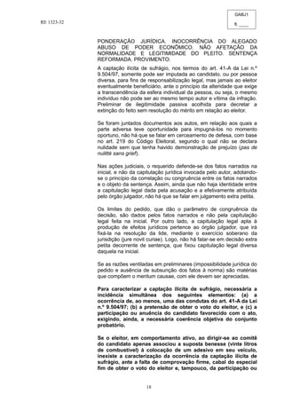 GABJ1
fl. ____
RE 1323-32
18
PONDERAÇÃO JURÍDICA. INOCORRÊNCIA DO ALEGADO
ABUSO DE PODER ECONÔMICO. NÃO AFETAÇÃO DA
NORMALIDADE E LEGITIMIDADE DO PLEITO. SENTENÇA
REFORMADA. PROVIMENTO.
A captação ilícita de sufrágio, nos termos do art. 41-A da Lei n.º
9.504/97, somente pode ser imputada ao candidato, ou por pessoa
diversa, para fins de responsabilização legal, mas jamais ao eleitor
eventualmente beneficiário, ante o princípio da alteridade que exige
a transcendência da esfera individual da pessoa, ou seja, o mesmo
indivíduo não pode ser ao mesmo tempo autor e vítima da infração.
Preliminar de ilegitimidade passiva acolhida para decretar a
extinção do feito sem resolução do mérito em relação ao eleitor.
Se foram juntados documentos aos autos, em relação aos quais a
parte adversa teve oportunidade para impugná-los no momento
oportuno, não há que se falar em cerceamento de defesa, com base
no art. 219 do Código Eleitoral, segundo o qual não se declara
nulidade sem que tenha havido demonstração de prejuízo (pas de
nulitté sans grief).
Nas ações judiciais, o requerido defende-se dos fatos narrados na
inicial, e não da capitulação jurídica invocada pelo autor, adotando-
se o princípio da correlação ou congruência entre os fatos narrados
e o objeto da sentença. Assim, ainda que não haja identidade entre
a capitulação legal dada pela acusação e a efetivamente atribuída
pelo órgão julgador, não há que se falar em julgamento extra petita.
Os limites do pedido, que dão o parâmetro de congruência da
decisão, são dados pelos fatos narrados e não pela capitulação
legal feita na inicial. Por outro lado, a capitulação legal apta à
produção de efeitos jurídicos pertence ao órgão julgador, que irá
fixá-la na resolução da lide, mediante o exercício soberano da
jurisdição (jure novit curiae). Logo, não há falar-se em decisão extra
petita decorrente de sentença, que fixou capitulação legal diversa
daquela na inicial.
Se as razões ventiladas em preliminares (impossibilidade jurídica do
pedido e ausência de subsunção dos fatos à norma) são matérias
que compõem o meritum causae, com ele devem ser apreciadas.
Para caracterizar a captação ilícita de sufrágio, necessária a
incidência simultânea dos seguintes elementos: (a) a
ocorrência de, ao menos, uma das condutas do art. 41-A da Lei
n.º 9.504/97; (b) a pretensão de obter o voto do eleitor, e (c) a
participação ou anuência do candidato favorecido com o ato,
exigindo, ainda, a necessária coerência objetiva do conjunto
probatório.
Se o eleitor, em comportamento ativo, ao dirigir-se ao comitê
do candidato apenas associou a suposta benesse (vinte litros
de combustível) à colocação de um adesivo em seu veículo,
inexiste a caracterização da ocorrência da captação ilícita de
sufrágio, ante a falta de comprovação firme, cabal do especial
fim de obter o voto do eleitor e, tampouco, da participação ou
 