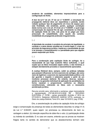 GABJ1
fl. ____
RE 1323-32
19
anuência do candidato, elementos imprescindíveis para a
configuração do ilícito.
A teor do § 8.º do art. 37 da Lei n.º 9.504/97, a veiculação de
propaganda eleitoral deve ser espontânea e gratuita, sendo
vedado qualquer tipo de pagamento em troca de espaço para
esta finalidade, não existindo, porém, qualquer correlação
desta norma com a do art. 41-A da Lei n.º 9.504/97, o qual exige
comprovação do especial fim de agir, consistente na intenção
de captação ilícita do voto, sob pena de se julgar por mera
presunção de culpabilidade, pois aquele ato constitui
modalidade de propaganda praticada irregularmente.
(...)
A tipicidade da conduta é corolária do princípio da legalidade: a
conduta e a pena devem amoldar-se à norma legal e, a teor do
princípio da segurança jurídica, impõe-se a necessidade de que
a lei preveja o comportamento e a penalidade para que alguém
possa responder por ilícito.
(...)
Para a condenação pela capitação ilícita de sufrágio, há a
necessidade de que haja sustento fático suficiente, o qual
supõe que os fatos invocados sejam certos, e não mínimos; e
estejam devidamente provados e razoavelmente apreciados.
A Justiça Eleitoral deve, sempre, coibir as práticas nefastas
que possam influenciar no livre exercício do sufrágio, até como
meio de legitimar o exercício da representatividade política e de
dar guarida e respeito à soberania popular a partir de um
incólume processo eleitoral. No entanto, deve-se, sempre,
pautar-se na garantia individual de aplicação de penalidades de
forma razoável e proporcional, conforme os ditames
constitucionais, valorando os fatos com a necessária
ponderação jurídica.
Recurso provido para, reformando a sentença, julgar improcedente
a representação. (727-86.2012.612.0036, RE - RECURSO
ELEITORAL nº 72786 - campo grande/MS, Acórdão nº 8014 de
07/10/2013, Relator(a) HERALDO GARCIA VITTA, publicado no
Diário da Justiça Eleitoral, Tomo 914, data 10/10/2013, pag. 07/09)
Ora, a caracterização da prática de captação ilícita de sufrágio
exige a comprovação da presença de todas as elementares descritas no artigo 41-A
da Lei n.º 9.504/97, quais sejam: (a) promessa ou oferecimento de bem ou
vantagem a eleitor; (b) intenção específica de obter-lhe o voto; (c) participação direta
ou indireta do candidato. E no caso em exame, entendo que as provas se mostram
frágeis tanto no sentido de demonstrar que os abastecimentos tenham sido
 