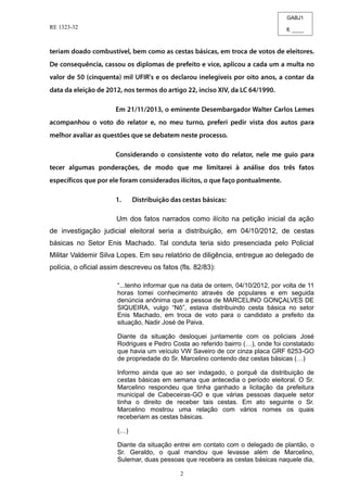 GABJ1
fl. ____
RE 1323-32
2
Um dos fatos narrados como ilícito na petição inicial da ação
de investigação judicial eleitoral seria a distribuição, em 04/10/2012, de cestas
básicas no Setor Enis Machado. Tal conduta teria sido presenciada pelo Policial
Militar Valdemir Silva Lopes. Em seu relatório de diligência, entregue ao delegado de
polícia, o oficial assim descreveu os fatos (fls. 82/83):
“...tenho informar que na data de ontem, 04/10/2012, por volta de 11
horas tomei conhecimento através de populares e em seguida
denúncia anônima que a pessoa de MARCELINO GONÇALVES DE
SIQUEIRA, vulgo “Nô”, estava distribuindo cesta básica no setor
Enis Machado, em troca de voto para o candidato a prefeito da
situação, Nadir José de Paiva.
Diante da situação desloquei juntamente com os policiais José
Rodrigues e Pedro Costa ao referido bairro (…), onde foi constatado
que havia um veículo VW Saveiro de cor cinza placa GRF 6253-GO
de propriedade do Sr. Marcelino contendo dez cestas básicas (…)
Informo ainda que ao ser indagado, o porquê da distribuição de
cestas básicas em semana que antecedia o período eleitoral. O Sr.
Marcelino respondeu que tinha ganhado a licitação da prefeitura
municipal de Cabeceiras-GO e que várias pessoas daquele setor
tinha o direito de receber tais cestas. Em ato seguinte o Sr.
Marcelino mostrou uma relação com vários nomes os quais
receberiam as cestas básicas.
(…)
Diante da situação entrei em contato com o delegado de plantão, o
Sr. Geraldo, o qual mandou que levasse além de Marcelino,
Sulemar, duas pessoas que recebera as cestas básicas naquele dia,
 