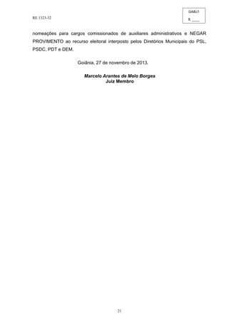 GABJ1
fl. ____
RE 1323-32
21
nomeações para cargos comissionados de auxiliares administrativos e NEGAR
PROVIMENTO ao recurso eleitoral interposto pelos Diretórios Municipais do PSL,
PSDC, PDT e DEM.
Goiânia, 27 de novembro de 2013.
Marcelo Arantes de Melo Borges
Juiz Membro
 