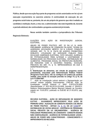 GABJ1
fl. ____
RE 1323-32
6
ELEIÇÕES 2010. AÇÃO DE INVESTIGAÇÃO JUDICIAL
ELEITORAL.
ABUSO DE PODER POLÍTICO. ART. 22 DA LC N. 64/90.
PRELIMINAR. AUSÊNCIA DE CONDIÇÃO DA AÇÃO. TEORIA DA
ASSERÇÃO. APLICAÇÃO. MÉRITO. LEI N. 9.504/97. CONDUTA
VEDADA. ART. 73, VI, B. FALTA DE ACERVO PROBATÓRIO
ROBUSTO. UTILIZAÇÃO DE SERVIDOR PÚBLICO PARA
DIVULGAR CAMPANHA ELEITORAL. FATO ISOLADO. AUSÊNCIA
DE POTENCIALIDADE PARA ALTERAR A LEGITIMIDADE E
NORMALIDADE DO PROCESSO ELEITORAL. DISTRIBUIÇÃO DE
ALIMENTOS. PROGRAMA SOCIAL DA PREFEITURA MUNICIPAL
EM PARCERIA COM O GOVERNO FEDERAL. EXCEÇÃO
PREVISTA NO ART. 73, § 10. IMPROCEDÊNCIA DA AIJE E
DAREPRESENTAÇÃO.
(...)
6. Distribuição de alimentos, em virtude de programa social
preexistente, executado pela Administração Pública Federal
(Programa Fome Zero), não se configura em prática de conduta
vedada, pois incide na exceção prevista no artigo 73, § 10, da
Lei nº 9.504/1997.
7. Ação de investigação judicial eleitoral e Representação por
conduta vedada julgadas improcedentes. (TRE-SE, Ação de
Investigação Judicial Eleitoral nº 3042- 9.2010.6.25.0000
/Representação nº 3037-84.2010.6.25.0000, Acórdão nº 354/2012,
Relatora Desembargadora Marilza Maynard Salgado de Carvalho,
julgado em 15.05.2012, publicado no DJE/SE de 21.05.2012, pág.
13/14)
73 § 10 9.504
 