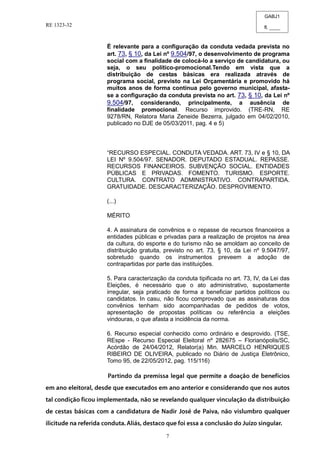 GABJ1
fl. ____
RE 1323-32
7
É relevante para a configuração da conduta vedada prevista no
art. 73, § 10, da Lei nº 9.504/97, o desenvolvimento de programa
social com a finalidade de colocá-lo a serviço de candidatura, ou
seja, o seu político-promocional.Tendo em vista que a
distribuição de cestas básicas era realizada através de
programa social, previsto na Lei Orçamentária e promovido há
muitos anos de forma contínua pelo governo municipal, afasta-
se a configuração da conduta prevista no art. 73, § 10, da Lei nº
9.504/97, considerando, principalmente, a ausência de
finalidade promocional. Recurso improvido. (TRE-RN, RE
9278/RN, Relatora Maria Zeneide Bezerra, julgado em 04/02/2010,
publicado no DJE de 05/03/2011, pag. 4 e 5)
“RECURSO ESPECIAL. CONDUTA VEDADA. ART. 73, IV e § 10, DA
LEI Nº 9.504/97. SENADOR. DEPUTADO ESTADUAL. REPASSE.
RECURSOS FINANCEIROS. SUBVENÇÃO SOCIAL. ENTIDADES
PÚBLICAS E PRIVADAS. FOMENTO. TURISMO. ESPORTE.
CULTURA. CONTRATO ADMINISTRATIVO. CONTRAPARTIDA.
GRATUIDADE. DESCARACTERIZAÇÃO. DESPROVIMENTO.
(...)
MÉRITO
4. A assinatura de convênios e o repasse de recursos financeiros a
entidades públicas e privadas para a realização de projetos na área
da cultura, do esporte e do turismo não se amoldam ao conceito de
distribuição gratuita, previsto no art. 73, § 10, da Lei nº 9.5047/97,
sobretudo quando os instrumentos preveem a adoção de
contrapartidas por parte das instituições.
5. Para caracterização da conduta tipificada no art. 73, IV, da Lei das
Eleições, é necessário que o ato administrativo, supostamente
irregular, seja praticado de forma a beneficiar partidos políticos ou
candidatos. In casu, não ficou comprovado que as assinaturas dos
convênios tenham sido acompanhadas de pedidos de votos,
apresentação de propostas políticas ou referência a eleições
vindouras, o que afasta a incidência da norma.
6. Recurso especial conhecido como ordinário e desprovido. (TSE,
REspe - Recurso Especial Eleitoral nº 282675 – Florianópolis/SC,
Acórdão de 24/04/2012, Relator(a) Min. MARCELO HENRIQUES
RIBEIRO DE OLIVEIRA, publicado no Diário de Justiça Eletrônico,
Tomo 95, de 22/05/2012, pag. 115/116)
 