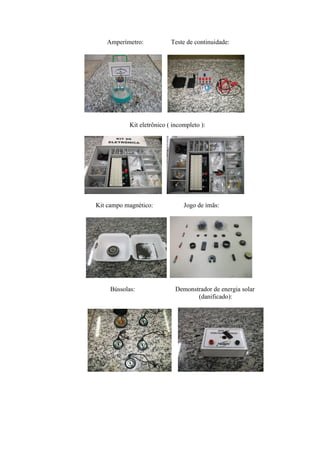 Amperímetro:             Teste de continuidade:




            Kit eletrônico ( incompleto ):




Kit campo magnético:             Jogo de ímãs:




     Bússolas:                Demonstrador de energia solar
                                     (danificado):
 