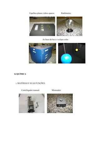 Espelhos planos vidros opacos:         Radiômetro:




                              As fases da lua e o eclipse solar:




b) QUÍMICA



 i. MATÉRIAS E SUAS FUNÇÕES:


      Centrifugador manual:               Misturador:
 