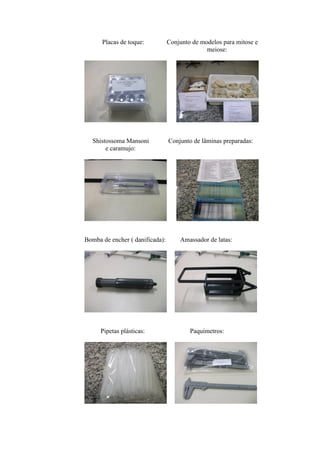 Placas de toque:           Conjunto de modelos para mitose e
                                               meiose:




  Shistossoma Mansoni            Conjunto de lâminas preparadas:
       e caramujo:




Bomba de encher ( danificada):       Amassador de latas:




     Pipetas plásticas:                  Paquímetros:
 
