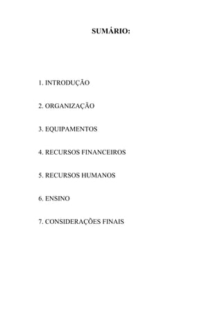 SUMÁRIO:




1. INTRODUÇÃO


2. ORGANIZAÇÃO


3. EQUIPAMENTOS


4. RECURSOS FINANCEIROS


5. RECURSOS HUMANOS


6. ENSINO


7. CONSIDERAÇÕES FINAIS
 