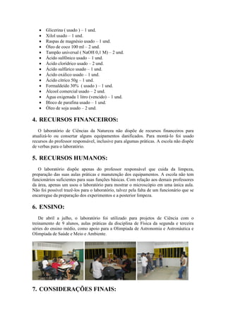    Glicerina ( usado ) – 1 und.
      Xilol usado – 1 und.
      Raspas de magnésio usado – 1 und.
      Óleo de coco 100 ml – 2 und.
      Tampão universal ( NaOH 0,1 M) – 2 und.
      Ácido sulfônico usado – 1 und.
      Ácido clorídrico usado – 2 und.
      Ácido sulfúrico usado – 1 und.
      Ácido oxálico usado – 1 und.
      Ácido cítrico 50g – 1 und.
      Formaldeído 30% ( usado ) – 1 und.
      Álcool comercial usado – 2 und.
      Água oxigenada 1 litro (vencido) – 1 und.
      Bloco de parafina usado – 1 und.
      Óleo de soja usado – 2 und.

4. RECURSOS FINANCEIROS:
   O laboratório de Ciências da Natureza não dispõe de recursos financeiros para
atualizá-lo ou consertar alguns equipamentos danificados. Para montá-lo foi usado
recursos do professor responsável, inclusive para algumas práticas. A escola não dispõe
de verbas para o laboratório.

5. RECURSOS HUMANOS:
   O laboratório dispõe apenas do professor responsável que cuida da limpeza,
preparação das suas aulas práticas e manutenção dos equipamentos. A escola não tem
funcionários suficientes para suas funções básicas. Com relação aos demais professores
da área, apenas um usou o laboratório para mostrar o microscópio em uma única aula.
Não foi possível trazê-los para o laboratório, talvez pela falta de um funcionário que se
encarregue da preparação dos experimentos e a posterior limpeza.

6. ENSINO:
    De abril a julho, o laboratório foi utilizado para projetos de Ciência com o
treinamento de 9 alunos, aulas práticas da disciplina de Física da segunda e terceira
séries do ensino médio, como apoio para a Olimpíada de Astronomia e Astronáutica e
Olimpíada de Saúde e Meio e Ambiente.




7. CONSIDERAÇÕES FINAIS:
 