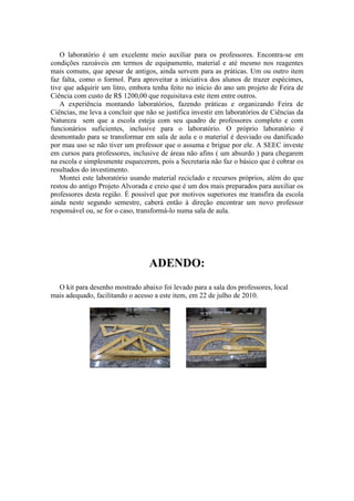 O laboratório é um excelente meio auxiliar para os professores. Encontra-se em
condições razoáveis em termos de equipamento, material e até mesmo nos reagentes
mais comuns, que apesar de antigos, ainda servem para as práticas. Um ou outro item
faz falta, como o formol. Para aproveitar a iniciativa dos alunos de trazer espécimes,
tive que adquirir um litro, embora tenha feito no início do ano um projeto de Feira de
Ciência com custo de R$ 1200,00 que requisitava este item entre outros.
   A experiência montando laboratórios, fazendo práticas e organizando Feira de
Ciências, me leva a concluir que não se justifica investir em laboratórios de Ciências da
Natureza sem que a escola esteja com seu quadro de professores completo e com
funcionários suficientes, inclusive para o laboratório. O próprio laboratório é
desmontado para se transformar em sala de aula e o material é desviado ou danificado
por mau uso se não tiver um professor que o assuma e brigue por ele. A SEEC investe
em cursos para professores, inclusive de áreas não afins ( um absurdo ) para chegarem
na escola e simplesmente esquecerem, pois a Secretaria não faz o básico que é cobrar os
resultados do investimento.
   Montei este laboratório usando material reciclado e recursos próprios, além do que
restou do antigo Projeto Alvorada e creio que é um dos mais preparados para auxiliar os
professores desta região. É possível que por motivos superiores me transfira da escola
ainda neste segundo semestre, caberá então à direção encontrar um novo professor
responsável ou, se for o caso, transformá-lo numa sala de aula.




                                  ADENDO:
  O kit para desenho mostrado abaixo foi levado para a sala dos professores, local
mais adequado, facilitando o acesso a este item, em 22 de julho de 2010.
 