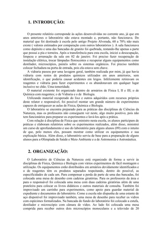 1. INTRODUÇÃO:

   O presente relatório corresponde às ações desenvolvidas no corrente ano, já que em
anos anteriores o laboratório não estava montado e, portanto, não funcionava. Do
material que foi destinado à escola pelo antigo Projeto Alvorada, 60 a 70% não mais
existe ( valores estimados por comparação com outros laboratórios ). A sala funcionava
como depósito e uma das bancadas de granito foi quebrada, restando-lhe apenas a parte
que possui a pia e torneira. Após a transferência para esta escola, iniciei a desocupação,
limpeza e arrumação da sala em 02 de janeiro. Foi preciso fazer recuperação de
instalação elétrica, trocar lâmpadas florescentes e recuperar alguns equipamentos como
destilador, microscópios, painéis sobre os sistemas orgânicos. Foi preciso também
colocar fechadura na porta de entrada, pois ela estava sem chave.
   A vidraria passou por uma lavagem geral, também realizada por mim, já que havia
vidraria com restos de produtos químicos utilizados em anos anteriores, sem
identificação, o que poderia causar acidentes em leigos. Infelizmente retiravam os
reagentes e vidraria para fazer experimentos e os abandonavam em qualquer lugar
inclusive no chão. Uma temeridade.
   O material existente foi organizado dentro de armários de Física I, II e III; o de
Química com reagentes; o de Vidraria e o de Biologia.
   Utilizando material recuperado do lixo e outros adquiridos com recursos próprios
deste relator e responsável, foi possível montar um grande número de experimentos
capazes de enriquecer as aulas de Física, Química e Biologia.
   O laboratório se encontra preparado para as práticas das disciplinas de Ciências da
Natureza, mas os professores não conseguem ver neste, algo muito positivo, pois não
tem funcionários para preparar os experimentos e lavá-los após a prática.
   Com relação à disciplina de Física que ministro nesta escola, os alunos participam de
práticas e elaboram relatórios sobre os experimentos realizados, além disso, ministrei
um curso de aprofundamento e uso do laboratório para alguns alunos (09) com o intuito
de que, pelo menos eles, possam mostrar como utilizar os equipamentos e sua
explicação básica. Além disso, o laboratório serviu de base para a preparação de alguns
alunos para a Olimpíada de Saúde e Meio Ambiente e a de Astronomia e Astronáutica.


   2. ORGANIZAÇÃO:
    O Laboratório de Ciências da Natureza está organizado de forma a servir às
disciplinas de Física, Química e Biologia com vários experimentos de fácil montagem e
utilização. Os equipamentos estão distribuídos em armários devidamente identificados e
o de reagentes têm os produtos separados respeitando, dentro do possível, as
especificidades de cada um. Para compensar a perda de parte de uma das bancadas, foi
colocada uma mesa de desenho com cadeiras giratórias. Para os professores da área e
para o responsável foi colocada uma mesa com duas cadeiras giratórias além de uma
prateleira para colocar os livros didáticos e outros materiais de consulta. Também foi
improvisado um carrinho para experimentos, como apoio para guardar material de
expediente e documentos do laboratório. Como a escola não dispunha de uma estante de
aço disponível foi improvisado também, uma mesa de desenho para receber os vidros
com espécimes formalizados. Na bancada do fundo do laboratório foi colocado a estufa,
destilador e microscópio com câmara de vídeo. Ao lado foi colocada uma mesa
comprida para receber outros dois microscópios monoculares e a televisão de 20
 