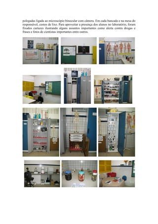 polegadas ligada ao microscópio binocular com câmera. Em cada bancada e na mesa do
responsável, cestos de lixo. Para aproveitar a presença dos alunos no laboratório, foram
fixados cartazes ilustrando alguns assuntos importantes como alerta contra drogas e
frases e fotos de cientistas importantes entre outros.
 