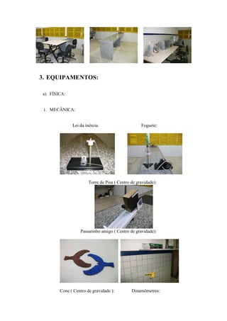 3. EQUIPAMENTOS:

a) FÍSICA:


 i. MECÂNICA:


             Lei da inércia:                      Foguete:




                      Torre de Pisa ( Centro de gravidade):




                 Passarinho amigo ( Centro de gravidade):




       Cone ( Centro de gravidade ):         Dinamômetros:
 