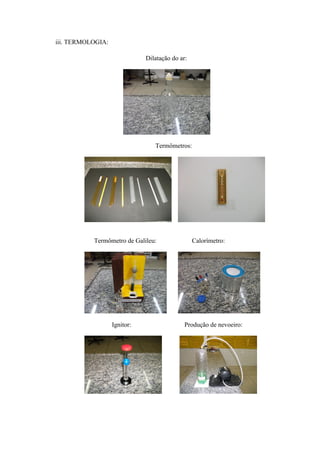 iii. TERMOLOGIA:

                              Dilatação do ar:




                                 Termômetros:




           Termômetro de Galileu:                Calorímetro:




                   Ignitor:                  Produção de nevoeiro:
 