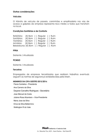 Indústria e Comércio Ltda
Av. Marechal Tito, 6829 – Itaim Paulista – São Paulo/SP.
Outras considerações:
Veículos
O trânsito de veículos de passeio, caminhões e empilhadeira nas vias de
acesso e galpões da empresa representa risco médio a todos que transitam
no local.
Condições Sanitárias e de Conforto
Refeitório: (X) Bom ( ) Regular ( ) Ruim
Sanitários: (X) Bom ( ) Regular ( ) Ruim
Vestiários: (X) Bom ( ) Regular ( ) Ruim
Armários: (X) Bom ( ) Regular ( ) Ruim
Bebedouros: (X) Bom ( ) Regular ( ) Ruim
PPRA
Existente / Atualizado
PCMSO
Existente / Atualizado
Terceiros
Empregados de empresas terceirizadas que realizam trabalhos eventuais
seguem as normas de segurança estabelecidas pela Mash.
MEMBROS DA CIPA GESTÃO 2015/2016:
Flavia Cantalice - Presidente
Ana Carreiro da Silva
Dayane Carvalho Rodrigues - Secretário
Jose Manuel da Costa
Juliana Rosa Alcantara – Vice-Presidente
Maria Jose da Silva
Erica da Silva Bellarmino
Wellington R do Vale
 