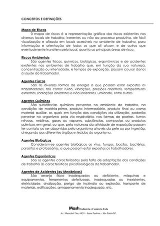 Indústria e Comércio Ltda
Av. Marechal Tito, 6829 – Itaim Paulista – São Paulo/SP.
CONCEITOS E DEFINIÇÕES
Mapa de Riscos
0 mapa de riscos é a representação gráfica dos riscos existentes nos
diversos locais de trabalho, inerentes ou não ao processo produtivo, de fácil
visualização e afixada em locais acessíveis no ambiente de trabalho, para
informação e orientação de todos os que ali atuam e de outros que
eventualmente transitem pelo local, quanto as principais áreas de risco.
Riscos Ambientais
São agentes físicos, químicos, biológicos, ergonômicos e de acidentes
existentes nos ambientes de trabalho que, em função da sua natureza,
concentração ou intensidade, e tempos de exposição, possam causar danos
à saúde do trabalhador.
Agentes Físicos
São as diversas formas de energia a que possam estar expostos os
trabalhadores, tais como: ruído, vibrações, pressões anormais, temperaturas
extremas, radiações ionizantes e não ionizantes, umidade, entre outros.
Agentes Químicos
São substâncias químicas presentes no ambiente de trabalho, na
condição de matéria-prima, produto intermediário, produto final ou como
material auxiliar, os quais em função das condições da utilização, poderão
penetrar no organismo pela via respiratória, nas formas de poeiras, fumos
névoas, neblinas, gases ou vapores, substâncias, compostos ou produtos
químicos em geral, ou que, pela natureza da atividade de exposição possam
ter contato ou ser absorvidos pelo organismo através da pele ou por ingestão,
chegando aos diferentes órgãos e tecidos do organismo.
Agentes Biológicos
Consideram-se agentes biológicos os vírus, fungos, bacilos, bactérias,
parasitas e protozoários, a que possam estar expostos os trabalhadores.
Agentes Ergonômicos
São os agentes caracterizados pela falta de adaptação das condições
de trabalho às características psicofisiológicas do trabalhador.
Agentes de Acidentes (ou Mecânicos)
São arranjo físico inadequados ou deficiente, máquinas e
equipamentos, ferramentas defeituosas, inadequadas ou inexistentes,
eletricidade, sinalização, perigo de incêndio ou explosão, transporte de
materiais, edificações, armazenamento inadequado, etc.
 
