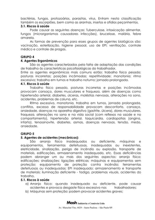 Indústria e Comércio Ltda
Av. Marechal Tito, 6829 – Itaim Paulista – São Paulo/SP.
bactérias, fungos, protozoários, parasitas, vírus. Entram nesta classificação
também os escorpiões, bem como as aranhas, insetos e ofídios peçonhentos.
3.1. Riscos à saúde
Pode causar as seguintes doenças: Tuberculose, intoxicação alimentar,
fungos (microrganismos causadores infecções), brucelose, malária, febre
amarela.
As formas de prevenção para esses grupos de agentes biológicos são:
vacinação, esterilização, higiene pessoal, uso de EPI; ventilação, controle
médico e controle de pragas.
GRUPO 4
4. Agentes Ergonômicos
São os agentes caracterizados pela falta de adaptação das condições
de trabalho às características psicofisiológicas do trabalhador.
Entre os agentes ergonômicos mais comuns estão: trabalho físico pesado;
posturas incorretas; posições incômodas; repetitividade; monotonia; ritmo
excessivo; trabalho em turnos e trabalho noturno; jornada prolongada.
4.1. Riscos à saúde
Trabalho físico pesado, posturas incorretas e posições incômodas
provocam cansaço, dores musculares e fraqueza, além de doenças como
hipertensão arterial, diabetes, úlceras, moléstias nervosas, alterações no sono,
acidentes, problemas de coluna, etc.
Ritmo excessivo, monotonia, trabalho em turnos, jornada prolongada,
conflitos, excesso de responsabilidade provocam desconforto, cansaço,
ansiedade, doenças no aparelho digestivo (gastrite, úlcera), dores musculares,
fraqueza, alterações no sono e na vida social (com reflexos na saúde e no
comportamento), hipertensão arterial, taquicardia, cardiopatias (angina,
infarto), tenossinovite, diabetes, asmas, doenças nervosas, tensão, medo,
ansiedade.
GRUPO 5
5. Agentes de acidentes (mecânicos):
São arranjo físico inadequados ou deficiente, máquinas e
equipamentos, ferramentas defeituosas, inadequadas ou inexistentes,
eletricidade, sinalização, perigo de incêndio ou explosão, transporte de
materiais, edificações, armazenamento inadequado, etc. Essas deficiências
podem abranger um ou mais dos seguintes aspectos: arranjo físico;
edificações; sinalizações; ligações elétricas; máquinas e equipamentos sem
proteção; equipamento de proteção contra incêndio; ferramentas
defeituosas ou inadequadas; EPI inadequado; armazenamento e transporte
de materiais; iluminação deficiente - fadiga, problemas visuais, acidentes do
trabalho.
5.1. Riscos à saúde
a) Arranjo físico: quando inadequado ou deficiente, pode causar
acidentes e provoca desgaste físico excessivo nos trabalhadores;
b) Máquinas sem proteção: podem provocar acidentes graves;
 