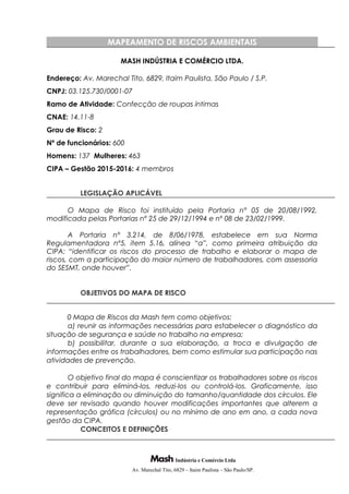 MAPEAMENTO DE RISCOS AMBIENTAIS
MASH INDÚSTRIA E COMÉRCIO LTDA.
Endereço: Av. Marechal Tito, 6829, Itaim Paulista, São Paulo / S.P.
CNPJ: 03.125.730/0001-07
Ramo de Atividade: Confecção de roupas íntimas
CNAE: 14.11-8
Grau de Risco: 2
Nº de funcionários: 600
Homens: 137 Mulheres: 463
CIPA – Gestão 2015-2016: 4 membros
LEGISLAÇÃO APLICÁVEL
O Mapa de Risco foi instituído pela Portaria n° 05 de 20/08/1992,
modificada pelas Portarias nº 25 de 29/12/1994 e nº 08 de 23/02/1999.
A Portaria n° 3.214, de 8/06/1978, estabelece em sua Norma
Regulamentadora nº5, item 5.16, alínea “a”, como primeira atribuição da
CIPA: “identificar os riscos do processo de trabalho e elaborar o mapa de
riscos, com a participação do maior número de trabalhadores, com assessoria
do SESMT, onde houver”.
OBJETIVOS DO MAPA DE RISCO
0 Mapa de Riscos da Mash tem como objetivos:
a) reunir as informações necessárias para estabelecer o diagnóstico da
situação de segurança e saúde no trabalho na empresa;
b) possibilitar, durante a sua elaboração, a troca e divulgação de
informações entre os trabalhadores, bem como estimular sua participação nas
atividades de prevenção.
O objetivo final do mapa é conscientizar os trabalhadores sobre os riscos
e contribuir para eliminá-los, reduzi-los ou controlá-los. Graficamente, isso
significa a eliminação ou diminuição do tamanho/quantidade dos círculos. Ele
deve ser revisado quando houver modificações importantes que alterem a
representação gráfica (círculos) ou no mínimo de ano em ano, a cada nova
gestão da CIPA.
CONCEITOS E DEFINIÇÕES
Indústria e Comércio Ltda
Av. Marechal Tito, 6829 – Itaim Paulista – São Paulo/SP.
 
