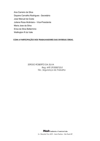 Ana Carreiro da Silva
Dayane Carvalho Rodrigues - Secretário
Jose Manuel da Costa
Juliana Rosa Alcântara – Vice-Presidente
Maria Jose da Silva
Erica da Silva Bellarmino
Wellington R do Vale
COM A PARTICIPAÇÃO DOS TRABALHADORES DAS DIVERSAS ÁREAS.
SERGIO ROBERTO DA SILVA
Reg. MTE SP/008753.0
Téc. Segurança do Trabalho
Indústria e Comércio Ltda
Av. Marechal Tito, 6829 – Itaim Paulista – São Paulo/SP.
 