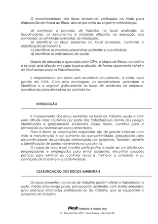O reconhecimento dos riscos ambientais verificados na Mash para
elaboração do Mapa de Risco, deu-se por meio da seguinte metodologia:
a) conhecer o processo de trabalho no local analisado: os
trabalhadores; os instrumentos e materiais utilizados na execução das
atividades; as atividades exercidas; as instalações;
b) identificar os riscos existentes no local analisado, conforme a
classificação da tabela 1;
c) identificar as medidas preventivas existentes e sua eficácia;
d) identificar os indicadores de saúde.
Depois de discutido e aprovado pela CIPA, o Mapa de Riscos, completo
e setorial, será afixado em cada local analisado, de forma claramente visível e
de fácil acesso para os trabalhadores.
0 mapeamento dos riscos será atualizado anualmente, a cada nova
gestão da CIPA. Com essa reciclagem, os trabalhadores aprendem a
identificar e a registrar graficamente os focos de acidentes na empresa,
contribuindo para eliminá-los ou controlá-los.
INTRODUÇÃO
0 mapeamento dos riscos existentes no local de trabalho ajuda a criar
uma atitude mais cautelosa por parte dos trabalhadores diante dos perigos
identificados e graficamente sinalizados. Desse modo, contribui para a
eliminação ou controle dos riscos detectados.
Para a Mash, as informações mapeadas são de grande interesse com
vista à manutenção e ao aumento da competitividade, prejudicada pela
descontinuidade da produção interrompida por acidentes. Também permite
a identificação de pontos vulneráveis na sua planta.
O mapa de risco é um modelo participativo e pode ser um aliado dos
empregadores e empregados para evitar acidentes, encontrar soluções
práticas para eliminar ou controlar riscos e melhorar o ambiente e as
condições de trabalho e a produtividade.
CLASSIFICAÇÃO DOS RISCOS AMBIENTAIS
Os riscos presentes nos locais de trabalho podem afetar o trabalhador a
curto, médio e/ou longo prazo, provocando acidentes com lesões imediatas
e/ou doenças chamadas profissionais ou do trabalho, que se equiparam a
acidentes do trabalho.
Indústria e Comércio Ltda
Av. Marechal Tito, 6829 – Itaim Paulista – São Paulo/SP.
 