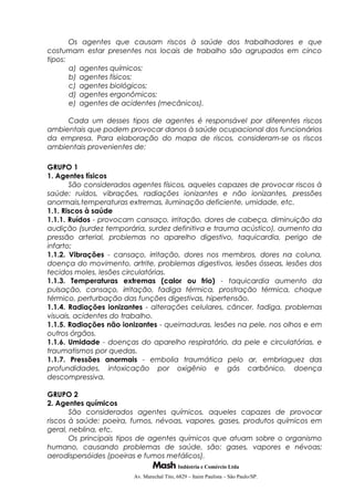 Os agentes que causam riscos à saúde dos trabalhadores e que
costumam estar presentes nos locais de trabalho são agrupados em cinco
tipos:
a) agentes químicos;
b) agentes físicos;
c) agentes biológicos;
d) agentes ergonômicos;
e) agentes de acidentes (mecânicos).
Cada um desses tipos de agentes é responsável por diferentes riscos
ambientais que podem provocar danos à saúde ocupacional dos funcionários
da empresa. Para elaboração do mapa de riscos, consideram-se os riscos
ambientais provenientes de:
GRUPO 1
1. Agentes físicos
São considerados agentes físicos, aqueles capazes de provocar riscos à
saúde: ruídos, vibrações, radiações ionizantes e não ionizantes, pressões
anormais,temperaturas extremas, iluminação deficiente, umidade, etc.
1.1. Riscos à saúde
1.1.1. Ruídos - provocam cansaço, irritação, dores de cabeça, diminuição da
audição (surdez temporária, surdez definitiva e trauma acústico), aumento da
pressão arterial, problemas no aparelho digestivo, taquicardia, perigo de
infarto;
1.1.2. Vibrações - cansaço, irritação, dores nos membros, dores na coluna,
doença do movimento, artrite, problemas digestivos, lesões ósseas, lesões dos
tecidos moles, lesões circulatórias.
1.1.3. Temperaturas extremas (calor ou frio) - taquicardia aumento da
pulsação, cansaço, irritação, fadiga térmica, prostração térmica, choque
térmico, perturbação das funções digestivas, hipertensão.
1.1.4. Radiações ionizantes - alterações celulares, câncer, fadiga, problemas
visuais, acidentes do trabalho.
1.1.5. Radiações não ionizantes - queimaduras, lesões na pele, nos olhos e em
outros órgãos.
1.1.6. Umidade - doenças do aparelho respiratório, da pele e circulatórias, e
traumatismos por quedas.
1.1.7. Pressões anormais - embolia traumática pelo ar, embriaguez das
profundidades, intoxicação por oxigênio e gás carbônico, doença
descompressiva.
GRUPO 2
2. Agentes químicos
São considerados agentes químicos, aqueles capazes de provocar
riscos à saúde: poeira, fumos, névoas, vapores, gases, produtos químicos em
geral, neblina, etc.
Os principais tipos de agentes químicos que atuam sobre o organismo
humano, causando problemas de saúde, são: gases, vapores e névoas;
aerodispersóides (poeiras e fumos metálicos).
Indústria e Comércio Ltda
Av. Marechal Tito, 6829 – Itaim Paulista – São Paulo/SP.
 