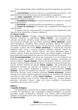 0 risco representado pelas substâncias químicas depende dos seguintes
fatores:
a) Concentração: Quanto maior for a concentração do produto, mais
rapidamente os seus efeitos nocivos se manifestarão no organismo.
b) índice respiratório: Representa a quantidade de ar inalado pelo
trabalhador durante a jornada.
c) Sensibilidade individual: É o nível de resistência de cada um. Varia de
pessoa para pessoa.
d) Toxicidade: É o potencial tóxico da substância no organismo.
e) Tempo de exposição: É o tempo que o organismo fica exposto ao
contaminante.
0 agente químico pode penetrar no organismo do trabalhador pelas
seguintes vias: respiratória, cutânea e digestiva.
2.1. Riscos à saúde
2.1.1. Gases e Vapores - Os gases, vapores e névoas podem provocar efeitos
irritantes, asfixiantes ou anestésicos: Efeitos irritantes - são causados, por
exemplo, por ácido clorídrico, ácido sulfúrico, amônia, soda cáustica, cloro,
que provocam irritação das vias aéreas superiores; Efeitos asfixiantes - gases
como hidrogênio, nitrogênio, hélio, metano, acetileno, dióxido de carbono,
monóxido de carbono e outros causam dor de cabeça, náuseas, sonolência,
convulsões, coma e até morte; Efeitos anestésicos - a maioria dos solventes
orgânicos assim como o butano, propano, aldeídos, acetona, cloreto de
carbono, benzeno, xileno, álcoois, tolueno, tem ação depressiva sobre o
sistema nervoso central, provocando danos aos diversos órgãos. 0 benzeno
especialmente é responsável por danos ao sistema formador do sangue.
2.1.2. Os aerodispersóides - que ficam em suspensão no ar em ambientes de
trabalho, podem ser poeiras: minerais, vegetais, alcalinas, incômodas ou
fumos metálicos: Poeiras minerais - provêm de diversos minerais, como sílica,
asbesto, carvão mineral, e provocam silicose, asbestose, pneumoconioses (ex.:
carvão mineral, minerais em geral); Poeiras vegetais - são produzidas pelo
tratamento industrial, por exemplo, de bagaço de cana de açúcar e de
algodão, que causam bagaçose e bissinose, respectivamente; Poeiras
alcalinas - provêm em especial do calcário, causando doença pulmonares
obstrutivas crônicas, como enfisema pulmonar; Poeiras incômodas - podem
interagir com outros agentes agressivos presentes no ambiente de trabalho,
tornando os mais nocivos à saúde; Fumos metálicos : provenientes do uso
industrial de metais, como chumbo, manganês, ferro etc., causam doença
pulmonar obstrutiva crônica, febre de fumos metálicos, intoxicações
específicas, de acordo com o metal.
GRUPO 3
3. Agentes biológicos
Microrganismos e animais são os agentes biológicos que podem afetar
a saúde do trabalhador. São considerados agentes biológicos os bacilos,
bactérias, fungos, protozoários, parasitas, vírus. Entram nesta classificação
também os escorpiões, bem como as aranhas, insetos e ofídios peçonhentos.
3.1. Riscos à saúde
Indústria e Comércio Ltda
Av. Marechal Tito, 6829 – Itaim Paulista – São Paulo/SP.
 