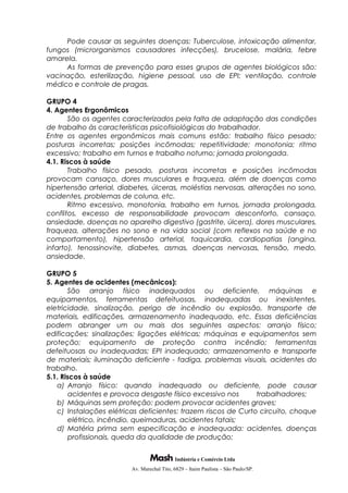 Pode causar as seguintes doenças: Tuberculose, intoxicação alimentar,
fungos (microrganismos causadores infecções), brucelose, malária, febre
amarela.
As formas de prevenção para esses grupos de agentes biológicos são:
vacinação, esterilização, higiene pessoal, uso de EPI; ventilação, controle
médico e controle de pragas.
GRUPO 4
4. Agentes Ergonômicos
São os agentes caracterizados pela falta de adaptação das condições
de trabalho às características psicofisiológicas do trabalhador.
Entre os agentes ergonômicos mais comuns estão: trabalho físico pesado;
posturas incorretas; posições incômodas; repetitividade; monotonia; ritmo
excessivo; trabalho em turnos e trabalho noturno; jornada prolongada.
4.1. Riscos à saúde
Trabalho físico pesado, posturas incorretas e posições incômodas
provocam cansaço, dores musculares e fraqueza, além de doenças como
hipertensão arterial, diabetes, úlceras, moléstias nervosas, alterações no sono,
acidentes, problemas de coluna, etc.
Ritmo excessivo, monotonia, trabalho em turnos, jornada prolongada,
conflitos, excesso de responsabilidade provocam desconforto, cansaço,
ansiedade, doenças no aparelho digestivo (gastrite, úlcera), dores musculares,
fraqueza, alterações no sono e na vida social (com reflexos na saúde e no
comportamento), hipertensão arterial, taquicardia, cardiopatias (angina,
infarto), tenossinovite, diabetes, asmas, doenças nervosas, tensão, medo,
ansiedade.
GRUPO 5
5. Agentes de acidentes (mecânicos):
São arranjo físico inadequados ou deficiente, máquinas e
equipamentos, ferramentas defeituosas, inadequadas ou inexistentes,
eletricidade, sinalização, perigo de incêndio ou explosão, transporte de
materiais, edificações, armazenamento inadequado, etc. Essas deficiências
podem abranger um ou mais dos seguintes aspectos: arranjo físico;
edificações; sinalizações; ligações elétricas; máquinas e equipamentos sem
proteção; equipamento de proteção contra incêndio; ferramentas
defeituosas ou inadequadas; EPI inadequado; armazenamento e transporte
de materiais; iluminação deficiente - fadiga, problemas visuais, acidentes do
trabalho.
5.1. Riscos à saúde
a) Arranjo físico: quando inadequado ou deficiente, pode causar
acidentes e provoca desgaste físico excessivo nos trabalhadores;
b) Máquinas sem proteção: podem provocar acidentes graves;
c) Instalações elétricas deficientes: trazem riscos de Curto circuito, choque
elétrico, incêndio, queimaduras, acidentes fatais;
d) Matéria prima sem especificação e inadequada: acidentes, doenças
profissionais, queda da qualidade de produção;
Indústria e Comércio Ltda
Av. Marechal Tito, 6829 – Itaim Paulista – São Paulo/SP.
 
