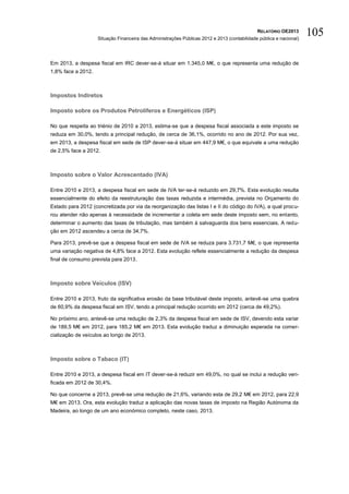 RELATÓRIO OE2013
                    Situação Financeira das Administrações Públicas 2012 e 2013 (contabilidade pública e nacional)
                                                                                                                     105

Em 2013, a despesa fiscal em IRC dever-se-á situar em 1.345,0 M€, o que representa uma redução de
1,8% face a 2012.



Impostos Indiretos

Imposto sobre os Produtos Petrolíferos e Energéticos (ISP)

No que respeita ao triénio de 2010 a 2013, estima-se que a despesa fiscal associada a este imposto se
reduza em 30,0%, tendo a principal redução, de cerca de 36,1%, ocorrido no ano de 2012. Por sua vez,
em 2013, a despesa fiscal em sede de ISP dever-se-á situar em 447,9 M€, o que equivale a uma redução
de 2,5% face a 2012.



Imposto sobre o Valor Acrescentado (IVA)

Entre 2010 e 2013, a despesa fiscal em sede de IVA ter-se-á reduzido em 29,7%. Esta evolução resulta
essencialmente do efeito da reestruturação das taxas reduzida e intermédia, prevista no Orçamento do
Estado para 2012 (concretizada por via da reorganização das listas I e II do código do IVA), a qual procu-
rou atender não apenas à necessidade de incrementar a coleta em sede deste imposto sem, no entanto,
determinar o aumento das taxas de tributação, mas também à salvaguarda dos bens essenciais. A redu-
ção em 2012 ascendeu a cerca de 34,7%.

Para 2013, prevê-se que a despesa fiscal em sede de IVA se reduza para 3.731,7 M€, o que representa
uma variação negativa de 4,8% face a 2012. Esta evolução reflete essencialmente a redução da despesa
final de consumo prevista para 2013.



Imposto sobre Veículos (ISV)

Entre 2010 e 2013, fruto da significativa erosão da base tributável deste imposto, antevê-se uma quebra
de 60,9% da despesa fiscal em ISV, tendo a principal redução ocorrido em 2012 (cerca de 49,2%).

No próximo ano, antevê-se uma redução de 2,3% da despesa fiscal em sede de ISV, devendo esta variar
de 189,5 M€ em 2012, para 185,2 M€ em 2013. Esta evolução traduz a diminuição esperada na comer-
cialização de veículos ao longo de 2013.



Imposto sobre o Tabaco (IT)

Entre 2010 e 2013, a despesa fiscal em IT dever-se-á reduzir em 49,0%, no qual se inclui a redução veri-
ficada em 2012 de 30,4%.

No que concerne a 2013, prevê-se uma redução de 21,6%, variando esta de 29,2 M€ em 2012, para 22,9
M€ em 2013. Ora, esta evolução traduz a aplicação das novas taxas de imposto na Região Autónoma da
Madeira, ao longo de um ano económico completo, neste caso, 2013.
 