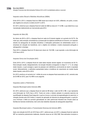 106   RELATÓRIO OE2013
      Situação Financeira das Administrações Públicas 2012 e 2013 (contabilidade pública e nacional)




      Imposto sobre Álcool e Bebidas Alcoólicas (IABA)

      Entre 2010 e 2013, a despesa fiscal em IABA dever-se-á reduzir em 9,8%, refletindo, em parte, a evolu-
      ção negativa do consumo no biénio de 2011 a 2013.

      Em 2013, antevê-se que a despesa fiscal em sede de IABA se situe em 111,8 M€, o que determina a sua
      manutenção relativamente ao nível previsto para 2012.



      Imposto do Selo (IS)

      No triénio de 2010 a 2013, a despesa fiscal em sede de IS deverá registar um aumento de 52,7%. De
      notar que, esta evolução consubstancia a prossecução de objetivos extrafiscais do Governo, em especial,
      através da salvaguarda de isenções tributárias a instituições particulares de solidariedade social e a
      empresas em situação de insolvência, com o objetivo de revitalizar o tecido empresarial português e
      salvaguardar o emprego.

      Para 2013, a despesa fiscal em IS dever-se-á situar em 16,8 M€, o que equivale a uma diminuição de
      5,0% face a 2012.



      Imposto Único de Circulação (IUC)

      Entre 2010 e 2013, a despesa fiscal em sede deste imposto deverá registar um incremento de 55,1%.
      Esta evolução resulta, designadamente, da exceção tributária consagrada no artigo 5.º, n.º 2, do código
      deste imposto, a qual consagra a apoio às pessoas com deficiência, promovendo-se assim a equidade
      social. Adicionalmente, a estimativa apresentada traduz a tendência de crescimento da receita líquida
      deste imposto, entre 2010 e 2012.

      Em 2013, prevê-se um aumento de 1 milhão de euros na despesa fiscal associada ao IUC, variando esta
      de 9,4 M€ em 2012, para 10,4 M€ no ano seguinte.



      Impostos sobre o Património

      Imposto Municipal sobre Imóveis (IMI)

      Em 2013, estima-se que a despesa fiscal em sede de IMI atinja o valor de 851,2 M€, o que representa
      uma diminuição de 15,0% face a 2012. Tendo em conta o método adotado no presente exercício de
      quantificação da despesa fiscal (segundo o qual se invocou o princípio da especialização do exercício), a
      variação prevista para 2013 traduz o impacto da aplicação da cláusula de salvaguarda-geral, a qual pro-
      cura minimizar o efeito do aumento generalizado do valor patrimonial tributável dos imóveis sobre as
      famílias de menores rendimentos, bem como das restantes cláusulas de salvaguarda específicas.



      Imposto Municipal sobre a Transmissão Onerosa de Imóveis (IMT)

      Após uma redução de 8,5% em 2012 face a 2011, estima-se que, em 2013, a despesa fiscal em sede de
      IMT se mantenha praticamente inalterada, devendo situar-se em 239,2 M€. Esta estimativa incorpora a
 