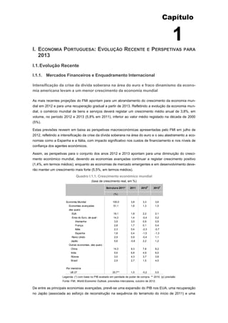 Capítulo


                                                                                                           1
I. ECONOMIA PORTUGUESA: EVOLUÇÃO RECENTE                                                   E   PERSPETIVAS       PARA
   2013
I.1. Evolução Recente

I.1.1. Mercados Financeiros e Enquadramento Internacional

Intensificação da crise da dívida soberana na área do euro e fraco dinamismo da econo-
mia americana levam a um menor crescimento da economia mundial

As mais recentes projeções do FMI apontam para um abrandamento do crescimento da economia mun-
dial em 2012 e para uma recuperação gradual a partir de 2013. Refletindo a evolução da economia mun-
dial, o comércio mundial de bens e serviços deverá registar um crescimento médio anual de 3,8%, em
volume, no período 2012 e 2013 (5,8% em 2011), inferior ao valor médio registado na década de 2000
(5%).

Estas previsões reveem em baixa as perspetivas macroeconómicas apresentadas pelo FMI em julho de
2012, refletindo a intensificação da crise da dívida soberana na área do euro e o seu alastramento a eco-
nomias como a Espanha e a Itália, com impacto significativo nos custos de financiamento e nos níveis de
confiança dos agentes económicos.

Assim, as perspetivas para o conjunto dos anos 2012 e 2013 apontam para uma diminuição do cresci-
mento económico mundial, devendo as economias avançadas continuar a registar crescimento positivo
(1,4%, em termos médios); enquanto as economias de mercado emergentes e em desenvolvimento deve-
rão manter um crescimento mais forte (5,5%, em termos médios).
                              Quadro I.1.1. Crescimento económico mundial
                                           (taxa de crescimento real, em %)

                                                        Estrutura 2011*   2011     2012P       2013P

                                                             (%)


                     Economia Mundial                        100,0        3,8       3,3         3,6
                        Economias avançadas                  51,1         1,6       1,3         1,5
                        das quais:
                          EUA                                19,1         1,8       2,2         2,1
                          Área do Euro, da qual :            14,3         1,4       -0,4        0,2
                             Alemanha                         3,9         3,0       0,9         0,9
                             França                           2,8         1,7       0,1         0,4
                             Itália                           2,3         0,4       -2,3        -0,7
                             Espanha                          1,8         0,4       -1,5        -1,3
                          Reino Unido                         2,9         0,9       -0,4        1,1
                         Japão                                5,6         -0,8      2,2         1,2
                        Outras economias, das quais :
                         China                               14,3         9,3       7,8         8,2
                         India                                5,6         6,8       4,9         6,0
                         Rússia                               3,0         4,3       3,7         3,8
                         Brasil                               2,9         2,7       1,5         4,0


                     Por memória
                         UE-27                              20,7**        1,5       -0,2        0,5
                   Legenda: (*) com base no PIB avaliado em paridade de poder de compra. ** 2010. (p) previsão
                   Fonte: FMI, World Economic Outlook, previsões intercalares, outubro de 2012.

De entre as principais economias avançadas, prevê-se uma expansão do PIB nos EUA, uma recuperação
no Japão (associada ao esforço de reconstrução na sequência do terramoto do início de 2011) e uma
 