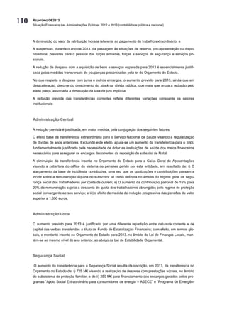 110   RELATÓRIO OE2013
      Situação Financeira das Administrações Públicas 2012 e 2013 (contabilidade pública e nacional)




      A diminuição do valor da retribuição horária referente ao pagamento de trabalho extraordinário; e

      A suspensão, durante o ano de 2013, da passagem às situações de reserva, pré-aposentação ou dispo-
      nibilidade, previstas para o pessoal das forças armadas, forças e serviços de segurança e serviços pri-
      sionais.

      A redução da despesa com a aquisição de bens e serviços esperada para 2013 é essencialmente justifi-
      cada pelas medidas transversais de poupanças preconizadas pela lei do Orçamento do Estado.

      No que respeita à despesa com juros e outros encargos, o aumento previsto para 2013, ainda que em
      desaceleração, decorre do crescimento do stock da dívida pública, que mais que anula a redução pelo
      efeito preço, associada à diminuição da taxa de juro implícita.

      A redução prevista das transferências correntes reflete diferentes variações consoante os setores
      institucionais:



      Administração Central

      A redução prevista é justificada, em maior medida, pela conjugação dos seguintes fatores:

      O efeito base da transferência extraordinária para o Serviço Nacional de Saúde visando a regularização
      de dívidas de anos anteriores. Excluindo este efeito, apura-se um aumento da transferência para o SNS,
      fundamentalmente justificado pela necessidade de dotar as instituições de saúde dos meios financeiros
      necessários para assegurar os encargos decorrentes da reposição do subsídio de Natal.

      A diminuição da transferência inscrita no Orçamento de Estado para a Caixa Geral de Aposentações
      visando a cobertura do défice do sistema de pensões gerido por esta entidade, em resultado de: i) O
      alargamento da base de incidência contributiva, uma vez que as quotizações e contribuições passam a
      incidir sobre a remuneração ilíquida do subscritor tal como definida no âmbito do regime geral de segu-
      rança social dos trabalhadores por conta de outrem; ii) O aumento da contribuição patronal de 15% para
      20% da remuneração sujeita a desconto de quota dos trabalhadores abrangidos pelo regime de proteção
      social convergente ao seu serviço; e iii) o efeito da medida de redução progressiva das pensões de valor
      superior a 1.350 euros.



      Administração Local

      O aumento previsto para 2013 é justificado por uma diferente repartição entre natureza corrente e de
      capital das verbas transferidas a título de Fundo de Estabilização Financeira; com efeito, em termos glo-
      bais, o montante inscrito no Orçamento de Estado para 2013, no âmbito da Lei de Finanças Locais, man-
      tém-se ao mesmo nível do ano anterior, ao abrigo da Lei de Estabilidade Orçamental.



      Segurança Social

      O aumento da transferência para a Segurança Social resulta da inscrição, em 2013, da transferência no
      Orçamento do Estado de: i) 725 M€ visando a realização de despesa com prestações sociais, no âmbito
      do subsistema de proteção familiar; e de ii) 250 M€ para financiamento dos encargos gerados pelos pro-
      gramas “Apoio Social Extraordinário para consumidores de energia – ASECE” e “Programa de Emergên-
 