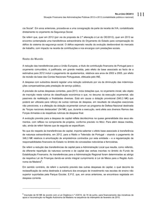 RELATÓRIO OE2013
                      Situação Financeira das Administrações Públicas 2012 e 2013 (contabilidade pública e nacional)
                                                                                                                       111

cia Social”. Em anos anteriores, procedia-se a uma consignação de parte da receita de IVA, contabilizada
diretamente no orçamento da Segurança Social.

De referir que, quer em 2012 (por via da proposta de 2.ª alteração à Lei do OE/2012), quer em 2013 se
encontra contemplada uma transferência extraordinária do Orçamento do Estado para compensação do
défice do sistema da segurança social. O défice esperado resulta da evolução desfavorável do mercado
de trabalho, com impacto na receita de contribuições e nos encargos com prestações sociais.



Resto do Mundo

A redução das transferências para a União Europeia, a título de contribuição financeira de Portugal para o
orçamento comunitário, é justificada, em grande medida, pelo efeito de base associado ao facto de a
estimativa para 2012 incluir o pagamento de ajustamentos, relativos aos anos de 2002 a 2005, por efeito
da revisão da base das Contas Nacionais Portuguesas, efetuada pelo INE.

A despesa com subsídios deverá registar uma redução sobretudo por via da diminuição das indemniza-
ções compensatórias pela prestação de serviço público.

A previsão de outras despesas correntes, para 2013, inclui dotações que, no orçamento inicial, são objeto
de inscrição nesta rubrica de classificação económica e que, no decurso da execução orçamental, são
passíveis de reafetação a finalidades diversas. Está em causa a dotação provisional (540,3 M€) que
poderá ser utilizada para reforço de outras rubricas de despesa, em resultado de situações execionais
não previsíveis; e a afetação da dotação orçamental comum ao programa de Defesa Nacional destinada
às “forças nacionais destacadas“ (54 M€), que, durante a execução, será afeta aos diversos Ramos das
Forças Armadas e às respetivas rubricas de despesa final.

A evolução prevista para a despesa de capital reflete decréscimos na quase generalidade dos seus ele-
mentos, com reflexo na componente de projetos, conforme previsto no MoU. Para além dessa medida,
são, ainda de referir fatores que de seguida se especificam.

No que diz respeito às transferências de capital, importa salientar o efeito base associado à transferência
de natureza extraordinária, em 2012, para a Rádio e Televisão de Portugal - visando o pagamento de
348,3 M€ relativos à amortização de empréstimos contraídos por esta entidade – e a regularização de
responsabilidades financeira do Estado no âmbito de concessões rodoviárias e ferroviárias.

De referir a redução das transferências de capital para a Administração Local que resulta, como referido,
da diferente repartição da natureza corrente e de capital das verbas inscritas no âmbito do Fundo de
Estabilização Financeira. As transferências para a Administração Regional foram determinadas ao abrigo
da respetiva Lei de Finanças dando-se ainda integral cumprimento à Lei de Meios para a Região Autó-
                  9
noma da Madeira ;

Em sentido contrário, de referir o aumento previsto das outras despesas de capital, o qual decorre da
reclassificação da verba destinada à cobertura dos encargos de investimento nas escolas de ensino não
superior suportadas pela Parque Escolar, E.P.E. que, em anos anteriores, se encontrava registada em
despesa corrente.




9
 Inscrição de 50 M€ de acordo com a Lei Orgânica n.º 2/2010, de 16 de junho, para financiamento das iniciativas de
apoio e reconstrução na Região Autónoma da Madeira na sequência da intempérie de fevereiro de 2010.
 