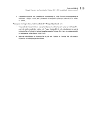 RELATÓRIO OE2013
                   Situação Financeira das Administrações Públicas 2012 e 2013 (contabilidade pública e nacional)
                                                                                                                    119

       A evolução previsível das transferências provenientes da União Europeia nomeadamente as
        destinadas à Parque Escolar, E.P.E no âmbito do Programa Operacional Valorização do Territó-
        rio - POVT .

Na despesa efetiva prevê-se uma diminuição de 381 M€ a qual é justificada por :

       Suspensão de novas iniciativas e a contenção dos investimentos em curso no âmbito do Pro-
        grama de Modernização das escolas pela Parque Escolar, E.P.E., pela redução de encargos no
        âmbito do Plano Rodoviário Nacional, pela Estradas de Portugal, S.A., bem como pela evolução
        da despesa das universidades fundacionais;

       Alteração metodológica da contabilização do IVA pela Estradas de Portugal, S.A. com impacto
        expressivo em outras despesas correntes.
 
