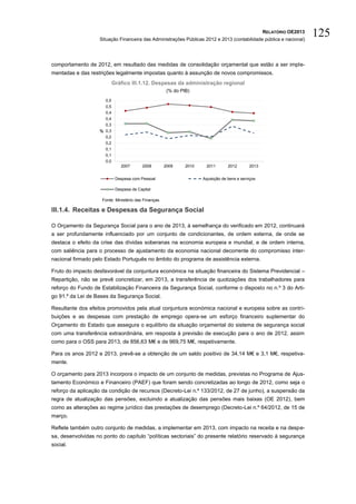 RELATÓRIO OE2013
                    Situação Financeira das Administrações Públicas 2012 e 2013 (contabilidade pública e nacional)
                                                                                                                         125

comportamento de 2012, em resultado das medidas de consolidação orçamental que estão a ser imple-
mentadas e das restrições legalmente impostas quanto à assunção de novos compromissos.
                            Gráfico III.1.12. Despesas da administração regional
                                                        (% do PIB)
                      0,5
                      0,5
                      0,4
                      0,4
                      0,3
                    % 0,3
                      0,2
                      0,2
                      0,1
                      0,1
                      0,0
                                2007      2008         2009     2010    2011        2012       2013


                             Despesa com Pessoal                       Aquisição de bens e serviços

                             Despesa de Capital

                     Fonte: Ministério das Finanças.

III.1.4. Receitas e Despesas da Segurança Social

O Orçamento da Segurança Social para o ano de 2013, à semelhança do verificado em 2012, continuará
a ser profundamente influenciado por um conjunto de condicionantes, de ordem externa, de onde se
destaca o efeito da crise das dívidas soberanas na economia europeia e mundial, e de ordem interna,
com saliência para o processo de ajustamento da economia nacional decorrente do compromisso inter-
nacional firmado pelo Estado Português no âmbito do programa de assistência externa.

Fruto do impacto desfavorável da conjuntura económica na situação financeira do Sistema Previdencial –
Repartição, não se prevê concretizar, em 2013, a transferência de quotizações dos trabalhadores para
reforço do Fundo de Estabilização Financeira da Segurança Social, conforme o disposto no n.º 3 do Arti-
go 91.º da Lei de Bases da Segurança Social.

Resultante dos efeitos promovidos pela atual conjuntura económica nacional e europeia sobre as contri-
buições e as despesas com prestação de emprego opera-se um esforço financeiro suplementar do
Orçamento do Estado que assegura o equilíbrio da situação orçamental do sistema de segurança social
com uma transferência extraordinária, em resposta à previsão de execução para o ano de 2012, assim
como para o OSS para 2013, de 856,63 M€ e de 969,75 M€, respetivamente.

Para os anos 2012 e 2013, prevê-se a obtenção de um saldo positivo de 34,14 M€ e 3,1 M€, respetiva-
mente.

O orçamento para 2013 incorpora o impacto de um conjunto de medidas, previstas no Programa de Ajus-
tamento Económico e Financeiro (PAEF) que foram sendo concretizadas ao longo de 2012, como seja o
reforço da aplicação da condição de recursos (Decreto-Lei n.º 133/2012, de 27 de junho), a suspensão da
regra de atualização das pensões, excluindo a atualização das pensões mais baixas (OE 2012), bem
como as alterações ao regime jurídico das prestações de desemprego (Decreto-Lei n.º 64/2012, de 15 de
março.

Reflete também outro conjunto de medidas, a implementar em 2013, com impacto na receita e na despe-
sa, desenvolvidas no ponto do capítulo “políticas sectoriais” do presente relatório reservado à segurança
social.
 